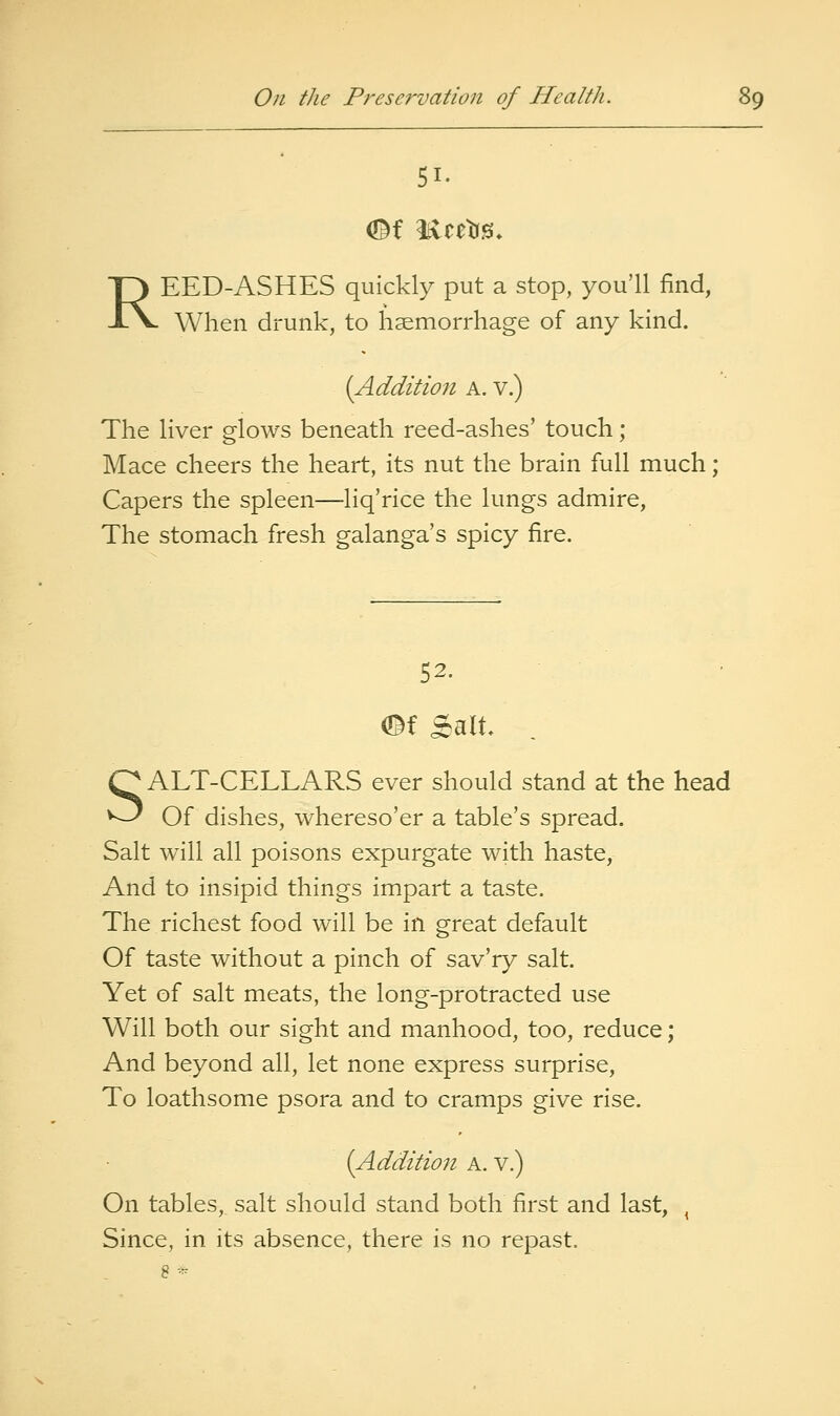 51. REED-ASHES quickly put a stop, you'll find, When drunk, to haemorrhage of any kind. {Addition A. v.) The liver glows beneath reed-ashes' touch; Mace cheers the heart, its nut the brain full much; Capers the spleen—liq'rice the lungs admire, The stomach fresh galanga's spicy fire. 52. ef Salt SALT-CELLARS ever should stand at the head Of dishes, whereso'er a table's spread. Salt will all poisons expurgate with haste, And to insipid things impart a taste. The richest food will be in great default Of taste without a pinch of sav'ry salt. Yet of salt meats, the long-protracted use Will both our sight and manhood, too, reduce; And beyond all, let none express surprise. To loathsome psora and to cramps give rise. {Addition a. v.) On tables, salt should stand both first and last, ^ Since, in its absence, there is no repast. 8 *