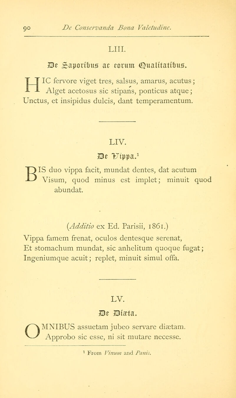 LIIL Be £aporil)us ac eorum d^ualitatiiiug* HIC fervore viget tres, salsus, amarus, acutus; Alget acetosus sic stipans, ponticus atque; Unctus, et insipidus dulcis, dant temperamentum. LIV. Be l^'ippa*' B IS duo vippa facit, mundat dentes, dat acutum Visum, quod minus est implet; minuit quod abundat. {Additio ex Ed. Parisii, i86i.) Vippa famem frenat, oculos dentesque serenat, Et stomachum mundat, sic anhelitum quoqiie fugat ; Ingeniumque acuit; replet, minuit simul offa. LV. Be Bia^ta. OMNIBUS assuetam jubeo servare disetam. Approbo sic esse, ni sit mutare necesse. ^ From Jl/iufn and Panh