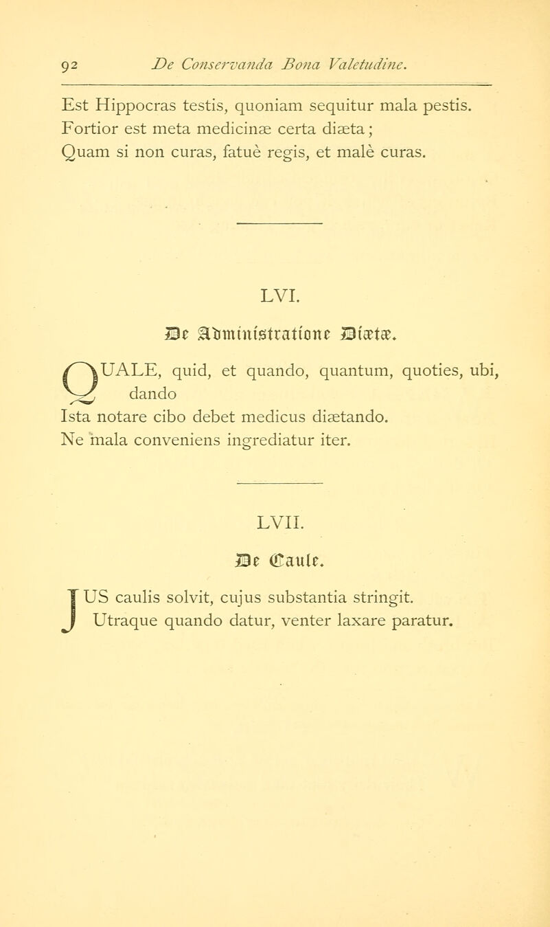 Est Hippocras testis, quoniam sequitur mala pestis. Fortior est meta medicinae certa diseta; Quam si non curas, fatue regis, et male curas. LVI. Be Etiministrattone Bi'setee* QUALE, quid, et quando, quantum, quoties, ubi, dan do Ista notare cibo debet medicus disetando. Ne mala conveniens ingrediatur iter. EVIL z (Eaule, J US caulis solvit, cujus substantia stringit. Utraque quando datur, venter laxare paratur.