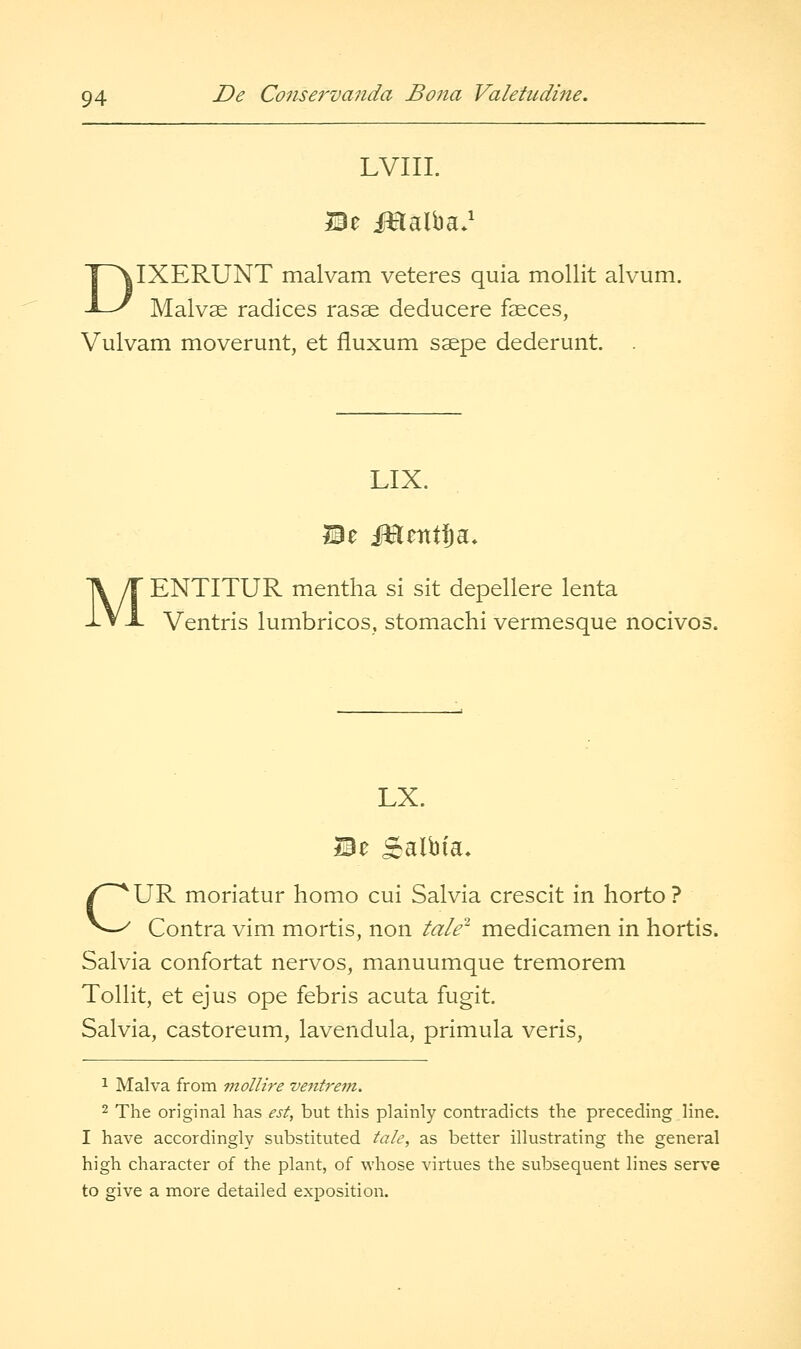 LVIII. DIXERUNT malvam veteres quia moUit alvum. Malvas radices rasse deducere faeces, Vulvam moverunt, et fluxum saepe dederunt. LIX. MENTITUR mentha si sit depellere lenta Ventris lumbricos, stomachi vermesque nocivos. LX. i3e ^albia* CUR moriatur homo cui Salvia crescit in horto ? Contra vim mortis, non tale- medicamen in hortis. Salvia confortat nervos, manuumque tremorem Tollit, et ejus ope febris acuta fugit. Salvia, castoreum, lavendula, primula veris, 1 Malva from molHre ventrem. 2 The original has est, but this plainly contradicts the preceding line. I have accordingly substituted tale, as better illustrating the general high character of the plant, of whose virtues the subsequent lines serve to give a more detailed exposition.