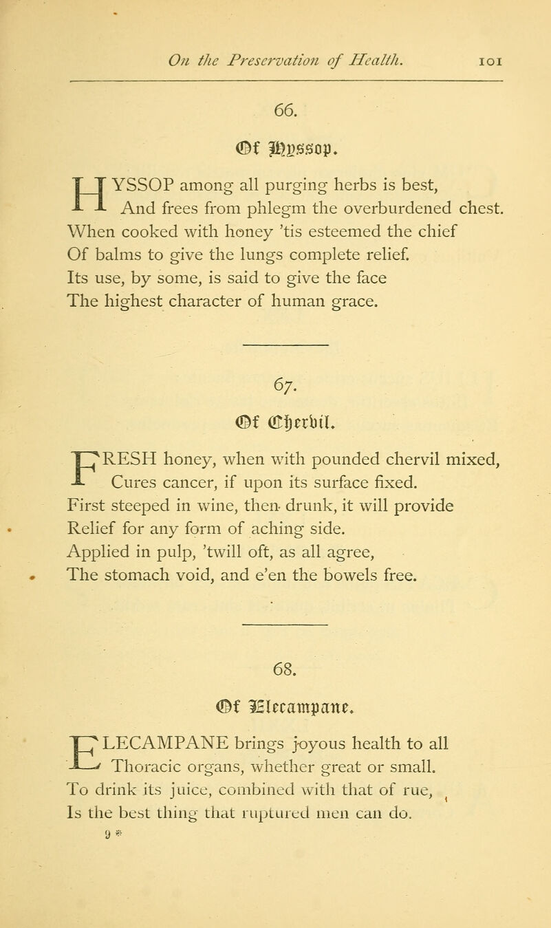 HYSSOP among all purging herbs is best, And frees from phlegm the overburdened chest. When cooked with honey 'tis esteemed the chief Of balms to give the lungs complete relief Its use, by some, is said to give the face The highest character of human grace. 67. OBf (Kfierbil FRESH honey, when with pounded chervil mixed, Cures cancer, if upon its surface fixed. First steeped in w^ine, then- drunk, it will provide Relief for any form of aching side. Applied in pulp, 'twill oft, as all agree. The stomach void, and e'en the bowels free. 68. <©f IHlecampatte* ELECAMPANE brings j-oyous health to all Thoracic organs, whether great or small. To drink its juice, combined with that of rue. Is the best thing that ruptured men can do. 9»