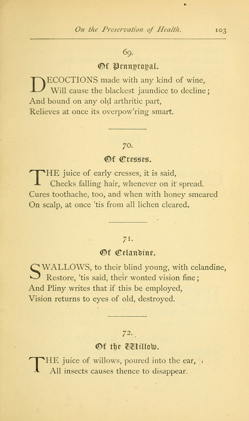 69. DECOCTIONS made with any kind of wine, Will cause the blackest jaundice to decline; And bound on any old arthritic part, Relieves at once its overpow'ring smart. 70. THE juice of early cresses, it is said. Checks falling hair, whenever on if spread. Cures toothache, too, and when with honey smeared On scalp, at once 'tis from all lichen cleared. 71- (©f (Eelantfine. SWALLOWS, to their blind young, with celandine, Restore, 'tis said, their wonted vision fine; And Pliny writes that if this be employed, Vision returns to eyes of old, destroyed. 72. ^ THE juice of willows, poured into the ear, All insects causes thence to disappear.