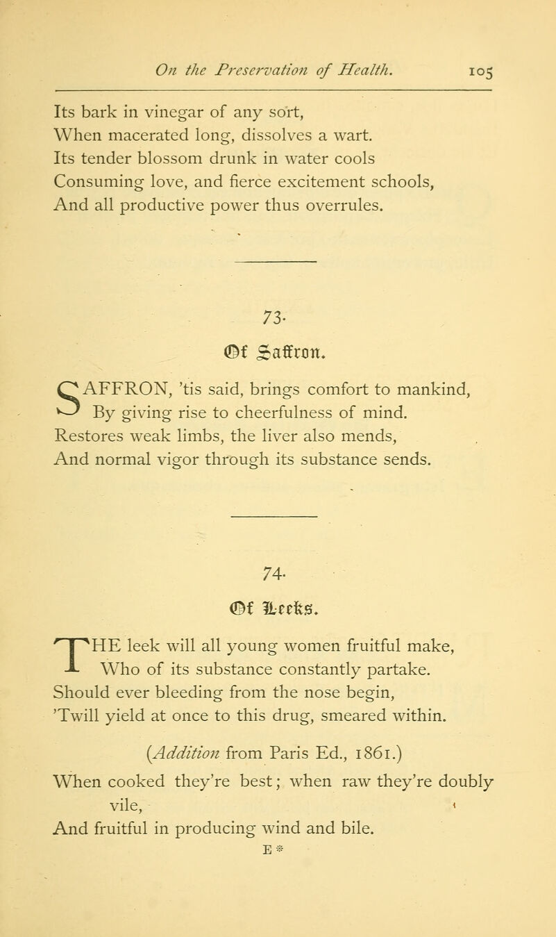 Its bark in vinegar of any sort, When macerated long, dissolves a wart. Its tender blossom drunk in water cools Consuming love, and fierce excitement schools, And all productive power thus overrules. 73. ©f Saffron. SAFFRON, 'tis said, brings comfort to mankind, By giving rise to cheerfulness of mind. Restores weak limbs, the liver also mends, And normal vigor through its substance sends. 74. THE leek will all young women fruitful make, Who of its substance constantly partake. Should ever bleeding from the nose begin, 'Twill yield at once to this drug, smeared within. (Addition from Paris Ed., 1861.) When cooked they're best; w^hen raw they're doubly vile, < And fruitful in producing wind and bile.