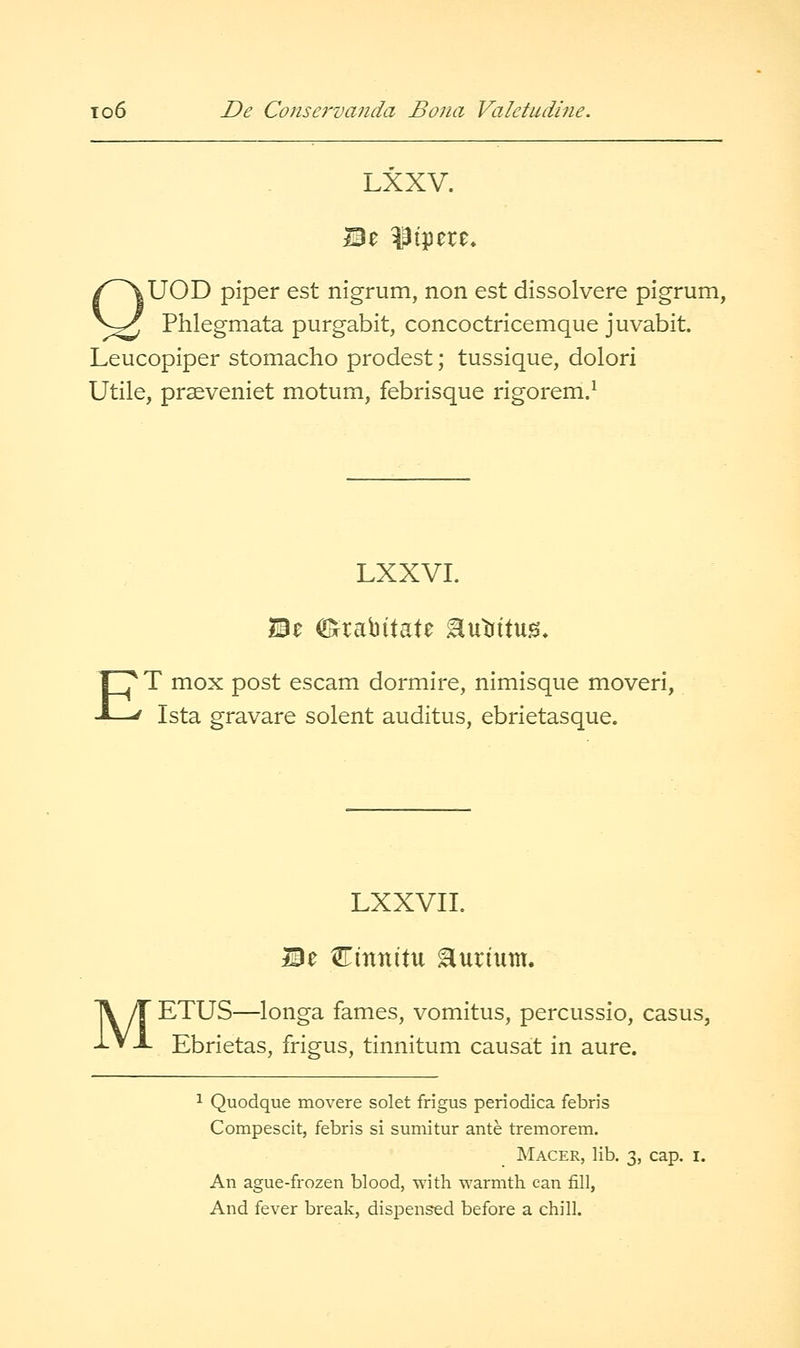 LXXV. UOD piper est nigrum, non est dissolvere pigrum, Phlegmata purgabit, concoctricemque juvabit. Leucopiper stomacho prodest; tussique, dolori Utile, praeveniet motum, febrisque rigorem.^ LXXVL lie ^rabitate lu'dihig, T mox post escam dormire, nimisque moveri, Ista gravare solent auditus, ebrietasque. M LXXVIL ETUS—longa fames, vomitus, percussio, casus, Ebrietas, frigus, tinnitum causat in aure. 1 Quodque movere solet frigus periodica febris Compescit, febris si sumitur ante tremorem. Macer, lib. 3, cap. i. An ague-frozen blood, with warmth can fill, And fever break, dispensed before a chill.