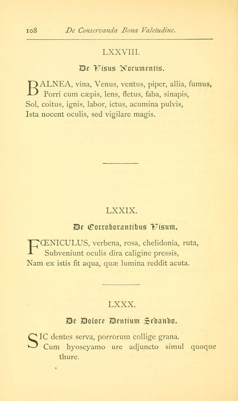LXXVIII. Be YJ\%yx% ISTocumentis, BALNEA, vina, Venus, ventus, piper, allia, fumus, Porri cum caepis, lens, fletus, faba, sinapis, Sol, coitus, ignis, labor, ictus, acumina pulvis, Ista nocent oculis, sed vigilare magis. LXXIX. FCENICULUS, verbena, rosa, chelidonia, ruta, Subveniunt oculis dira caligine pressis, Nam ex istis fit aqua, quae lumina reddit acuta. LXXX. IBe Bciitire IBentium Scbantiti, IC dentes serva, porrorum collige grana. Cum hyoscyamo ure adjuncto simul quoque thure.