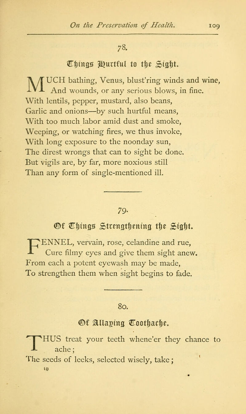 CJingis J^urtful to tl^e SisJt. MUCH bathing, Venus, blust'ring winds and wine, And wounds, or any serious blows, in fine. With lentils, pepper, mustard, also beans, Garlic and onions—hy such hurtful means, With too much labor amid dust and smoke, Weeping, or watching fires, we thus invoke, With long exposure to the noonday sun, The direst wrongs that can to sight be done. But vigils are, by far, more noxious still Than any form of single-mentioned ill. 79- FENNEL, vervain, rose, celandine and rue. Cure filmy eyes and give them sight anew. From each a potent eyewash may be made. To strengthen them when sight begins to fade. 80. THUS treat your teeth whene'er they chance to ache; The seeds of leeks, selected wisely, take;