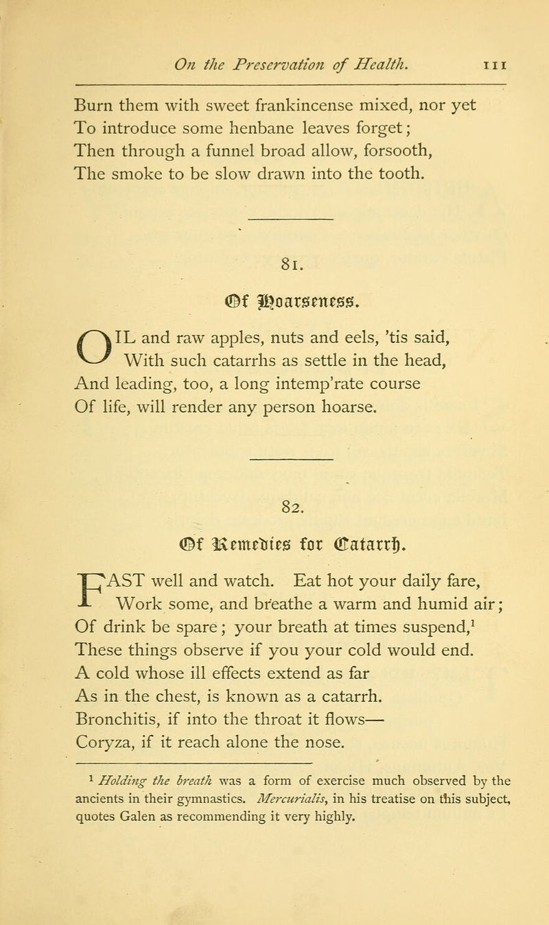 Burn them with sweet frankincense mixed, nor yet To introduce some henbane leaves forget; Then through a funnel broad allow, forsooth, The smoke to be slow drawn into the tooth. 8i. OIL and raw apples, nuts and eels, 'tis said, With such catarrhs as settle in the head. And leading, too, a long intemp'rate course Of life, will render any person hoarse. 82. <©f Hemetifeis for (Eatarr^. FAST well and watch. Eat hot your daily fare. Work some, and breathe a warm and humid air; Of drink be spare; your breath at times suspend,^ These things observe if you your cold would end. A cold whose ill effects extend as far As in the chest, is known as a catarrh. Bronchitis, if into the throat it flows— Coryza, if it reach alone the nose. 1 Holding the breath was a form of exercise much observed by the ancients in their gymnastics. Mejxurialis, in his treatise on this subject, quotes Galen as recommending it very highly.