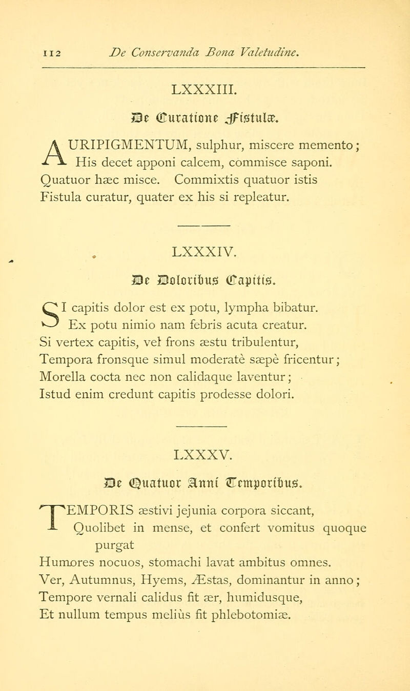 LXXXIII. ©e (Euraticne dFistulae. AURIPIGMENTUM, sulphur, miscere memento ; His decet apponi calcem, commisce saponi. Quatuor hsec misce. Commixtis quatuor istis Fistula curatur, quater ex his si repleatur. LXXXIV. Be BolcrilJtis OTapitis, SI capitis dolor est ex potu, lympha bibatur. Ex potu nimio nam febris acuta creatur. Si vertex capitis, vel frons asstu tribulentur, Tempora fronsque simul moderate ssepe fricentur; Morella cocta nee non calidaque laventur; • Istud enim credunt capitis prodesse dolori. LXXXV. Be d^uatuor ^nni Ccmporifius. TEMPORIS sestivi jejunia corpora siccant, Quolibet in mense, et confert vomitus quoque purgat Humores nocuos, stomachi lavat ambitus omnes. Ver, Autumnus, Hyems, ^stas, dominantur in anno ; Tempore vernali calidus fit ser, humidusque, Et nullum tempus melius fit phlebotomi^.