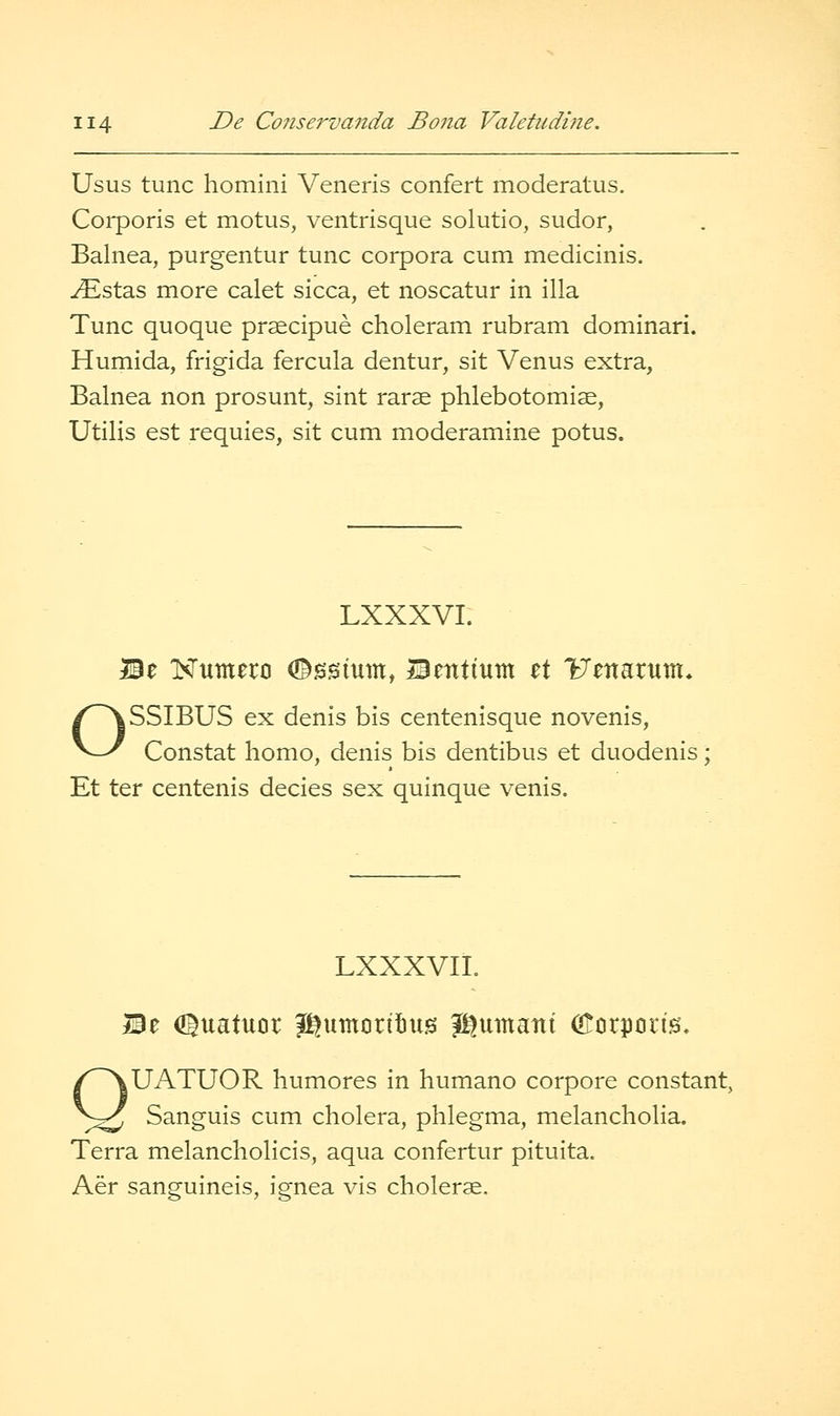 Usus tunc homini Veneris confert moderatus. Coiporis et motus, ventrisque solutio, sudor, Balnea, purgentur tunc corpora cum medicinls. ^stas more calet sicca, et noscatur in ilia Tunc quoque prsecipue choleram rubram dominari. Humida, frigida fercula dentur, sit Venus extra, Balnea non prosunt, sint rarae phlebotomiae, Utilis est requies, sit cum moderamine potus. LXXXVI. Be ISTumero (©^isium, Bentium zX Uenarum, OSSIBUS ex denis bis centenisque novenis, Constat homo, denis bis dentibus et duodenis; Et ter centenis decies sex quinque venis. LXXXVIL Be (IBuatuor Jgumcrttus J^umant Olcirporis, QUATUOR humores in humano corpore constant, Sanguis cum cholera, phlegma, melancholia. Terra melancholicis, aqua confertur pituita. Aer sanguineis, ignea vis cholerae.