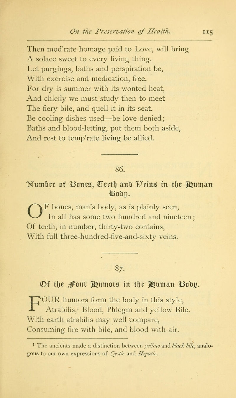 Then mod'rate homage paid to Love, will bring A solace sweet to every living thing. Let purgings, baths and perspiration be, With exercise and medication, free. For dry is summer with its wonted heat. And chiefly we must study then to meet The fiery bile, and quell it in its seat. Be cooling dishes used—be love denied; Baths and blood-letting, put them both aside, And rest to temp'rate living be allied. Z6, Kumier of ^one^, CeetJ antJ Vzm^ in Wyz Ji^uman OF bones, man's body, as is plainly seen, In all has some two hundred and nineteen; Of teeth, in number, thirty-two contains, With full three-hundred-five-and-sixty veins. 87. ^i tje dFour Jt^umors in tje Jjguman l^otjg. FOUR humors form the body in this style, Atrabilis,^ Blood, Phlegm and yellow Bile. With earth atrabilis may well 'compare. Consuming fire with bile, and blood with air. 1 The ancients made a distinction between jj't?//6iz£; and black bile, analo- gous to our own expressions of Cystic and Hepatic.