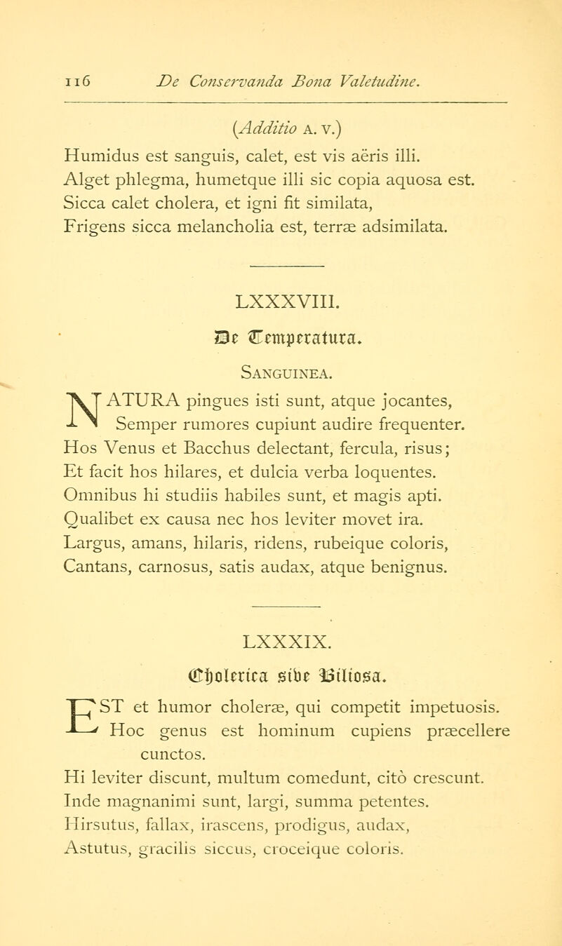 (Additio A. V.) Humidus est sanguis, calet, est vis aeris illi. Alget phlegma, humetque illi sic copia aquosa est. Sicca calet cholera, et igni fit similata, Frigens sicca melancholia est, terrae adsimilata. N LXXXVIIl. Sanguinea. ATURA pingues isti sunt, atque jocantes, -^ ^ Semper rumores cupiunt audire frequenter. Hos Venus et Bacchus delectant, fercula, risus; Et facit hos hilares, et dulcia verba loquentes. Omnibus hi studiis habiles sunt, et magis apti. Qualibet ex causa nee hos leviter movet ira. Largus, amans, hilaris, ridens, rubeique coloris, Cantans, carnosus, satis audax, atque benignus. LXXXIX. (ESoUrica sibe ISiliosa. EST et humor cholerae, qui competit impetuosis. Hoc genus est homnnum cupiens prsecellere cunctos. Hi leviter discunt, multum comedunt, cito crescunt. Inde magnanimi sunt, largi, summa petentes. Hirsutus, fallax, irascens, prodigus, audax, Astutus, gracilis siccus, croceique coloris.