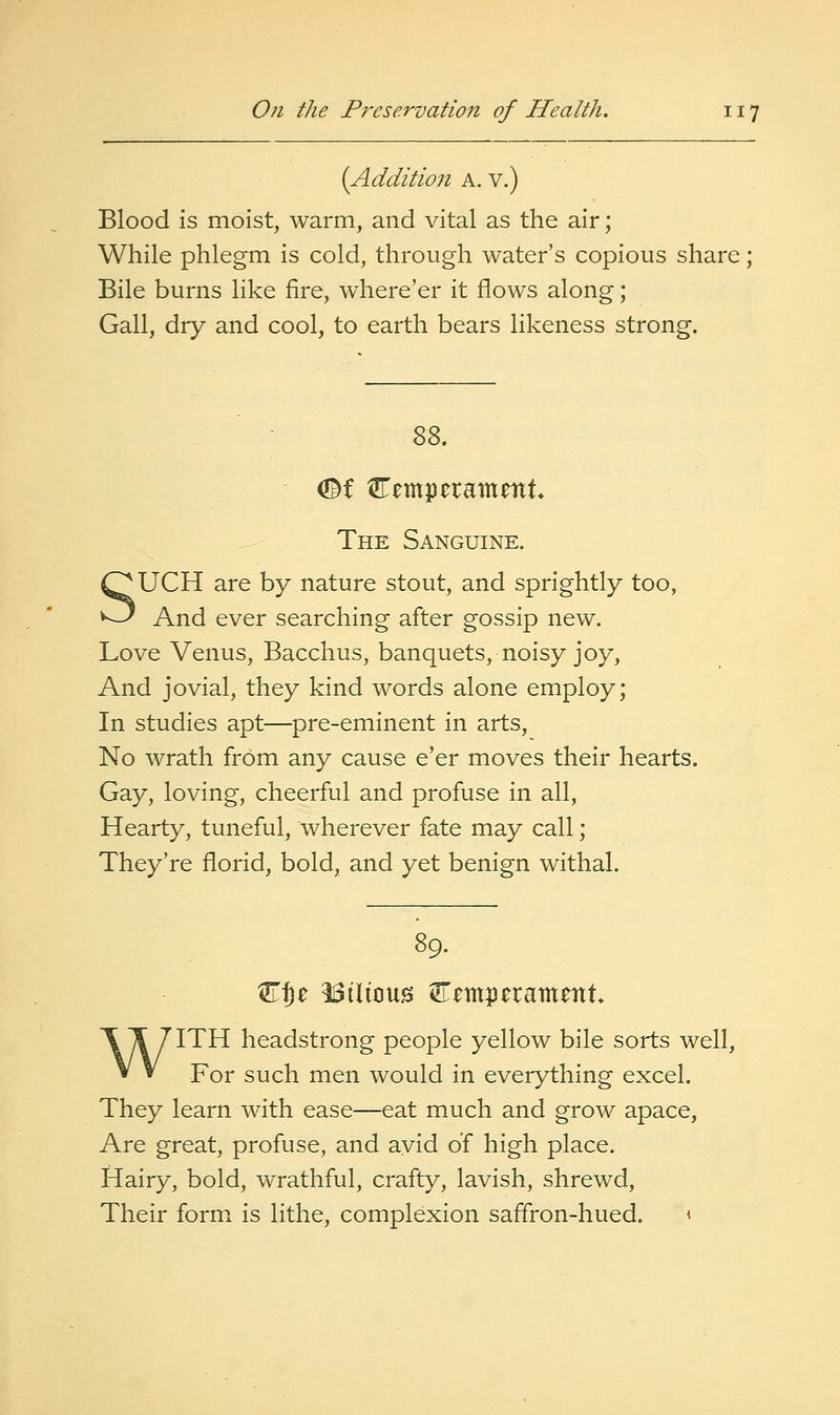 (Addition a. v.) Blood is moist, warm, and vital as the air; While phlegm is cold, through water's copious share ; Bile burns like fire, where'er it flows along; Gall, dry and cool, to earth bears likeness strong. The Sanguine. SUCH are by nature stout, and sprightly too, And ever searching after gossip new. Love Venus, Bacchus, banquets, noisy joy, And jovial, they kind words alone employ; In studies apt—pre-eminent in arts. No wrath from any cause e'er moves their hearts. Gay, loving, cheerful and profuse in all, Hearty, tuneful, wherever fate may call; They're florid, bold, and yet benign withal. C^e bilious temperament WITH headstrong people yellow bile sorts well, For such men would in everything excel. They learn with ease—eat much and grow apace. Are great, profuse, and avid of high place. Hairy, bold, wrathful, crafty, lavish, shrewd, Their form, is lithe, complexion saffron-hued. <