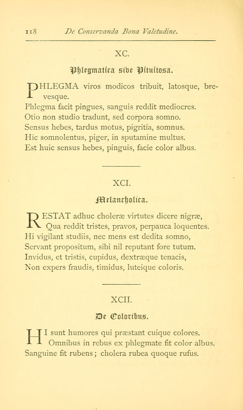 xc. PJlegmatica sibe ^iituitcsa* PHLEGM A viros modicos tribuit, latosque, bre- vesque. Phlegma facit pingues, sanguis reddit mediocres. Otio non studio tradunt, sed corpora somno. Sensus hebes, tardus motus, pigritia, somnus. Hie somnolentus, piger, in sputamine multus. Est huic sensus hebes, pinguis, facie color albus. XCI. iHelancSoltca. RESTAT adhuc cholerse virtutes dicere nigrse, Qua reddit tristes, pravos, perpauca loquentes. Hi vigilant studiis, nee mens est dedita somno, Ser\'ant propositum, sibi nil reputant fore tutum. Invidus, et tristis, cupidus, dextrseque tenacis, Kon expers fraudis, timidus, luteique coloris. xcn. HI sunt humores qui prsestant cuique colores. Omnibus in rebus ex phlegmate fit color albus. Sanguine fit rubens ; cholera rubea quoque rufus.