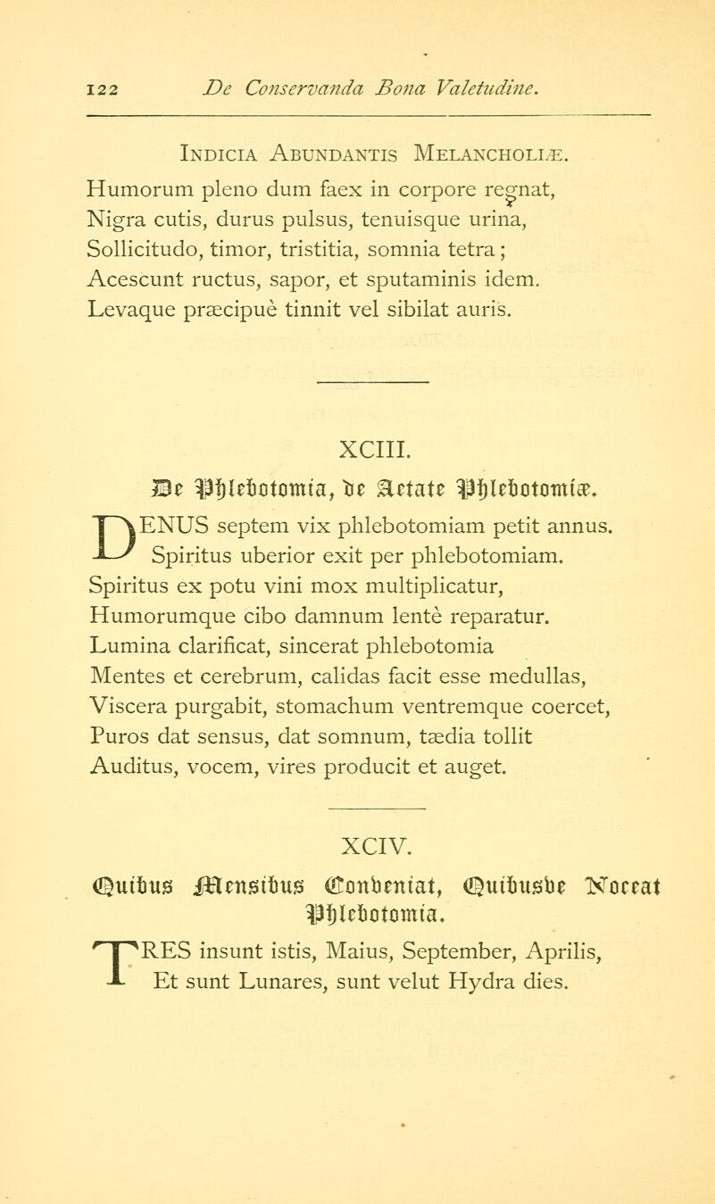 Indicia Abundantis Melancholle. Humorum pleno dum faex in corpore regnat, Nigra cutis, durus pulsus, tenuisque urina, SoUicitudo, timor, tristitia, somnia tetra; Acescunt ructus, sapor, et sputaminis idem. Levaque praecipue tinnit vel sibilat auris. XCIII. Be ^3f)(et)otomia, tie Eetate ^i^letcitcimt^, DENUS septem vix phlebotomiam petit annus. Spiritus uberior exit per phlebotomiam. Spiritus ex potu vini mox multiplicatur, Humorumque cibo damnum lente reparatur. Lumina clarificat, sincerat phlebotomia Mentes et cerebrum, calidas facit esse medullas, Viscera purgabit, stomachum ventremque coercet, Puros dat sensus, dat somnum, taedia tollit Auditus, vocem, vires producit et auget. XCIV. diuitjus iHensitms O^onbeniat, (J^uitusbe Koeeat ^ilebotomia. TRES insunt istis. Mains, September, Aprilis, Et sunt Lunares, sunt velut Hydra dies.