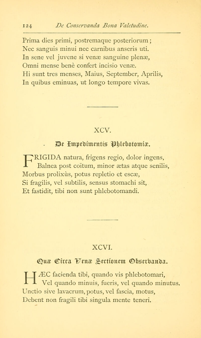 Prima dies primi, postremaque posteriorum; Nee sanguis minui nee earnibus anseris uti. In sene vel juvene si venae sanguine plenae, Omni mense bene confert incisio venae. Hi sunt tres menses, Maius, September, Aprilis, In quibus eminuas, ut longo tempore vivas. xcv. FRIGIDA natura, frigens regio, dolor ingens, Balnea post coitum, minor setas atque senilis. Morbus prolixus, potus repletio et escse, Si fragilis, vel subtilis, sensus stomachi sit,. Et fastidit, tibi non sunt plilebotomandi. XCVI. O^uee (0:irca IJenae Sectioncm O^tigierbantja, H^C facienda tibi, quando vis phlebotomari, Vel quando minuis, fueris, vel quando minutus. Unctio sive lavacrum, potus, vel fascia, motus, Debent non fragili tibi singula mente teneri.