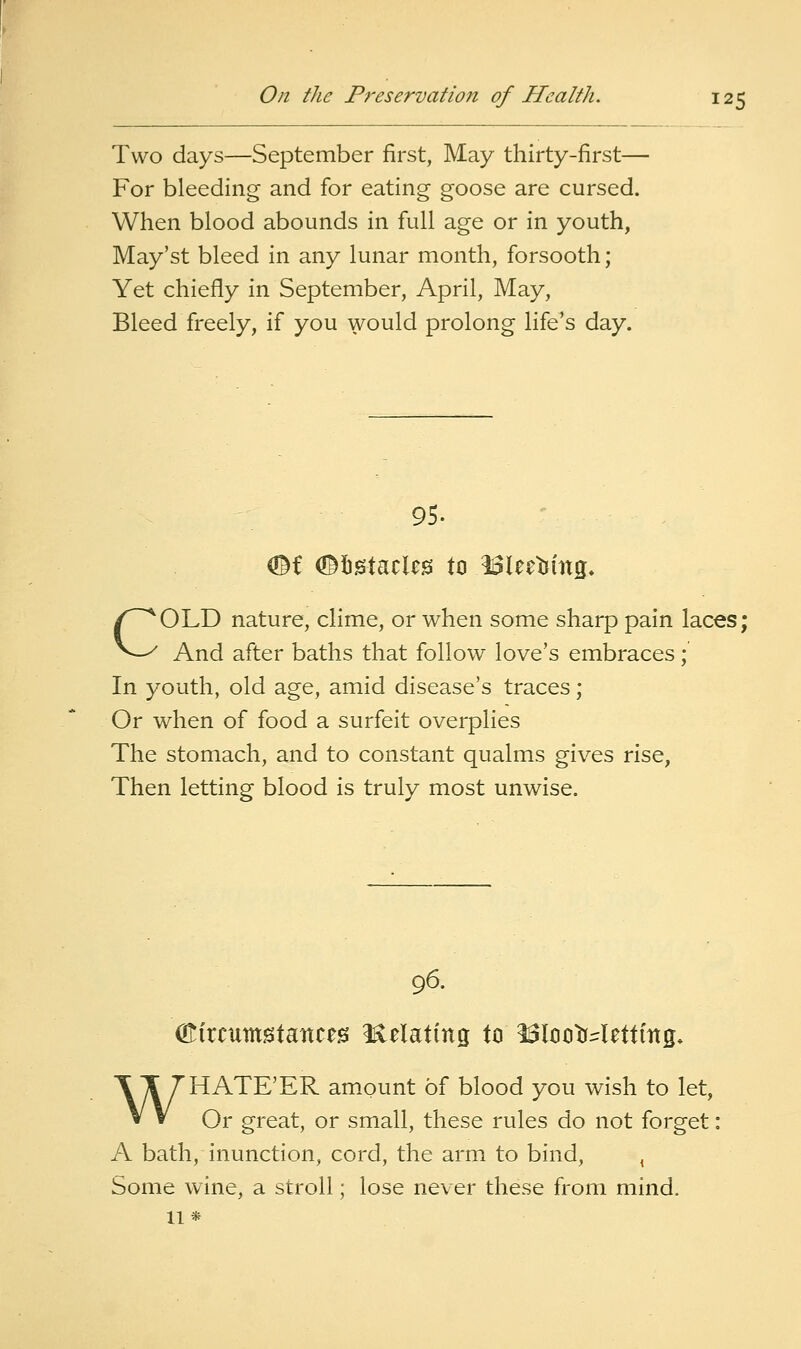 Two days—September first, May thirty-first— For bleeding and for eating goose are cursed. When blood abounds in full age or in youth, May'st bleed in any lunar month, forsooth; Yet chiefly in September, April, May, Bleed freely, if you would prolong life's day. 95. COLD nature, clime, or when some sharp pain laces; And after baths that follow love's embraces; In youth, old age, amid disease's traces; Or when of food a surfeit overplies The stomach, and to constant qualms gives rise, Then letting blood is truly most unwise. 96. (Kircumstances i^clating tci ^looMettmg* WHATE'ER amount of blood you wish to let, Or great, or small, these rules do not forget: A bath, inunction, cord, the arm to bind, , Some wine, a stroll; lose never these from mind. 11*