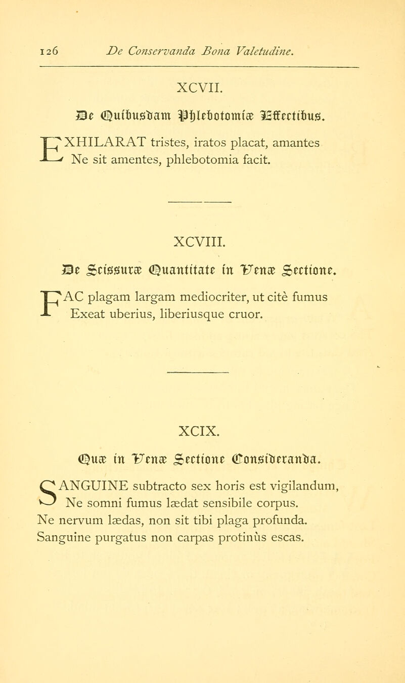 XCVII. Be <I|uit)tistiam Uletotcmiee iSffcctifius. EX HILAR AT trlstes, iratos placat, amantes Ne sit amentes, phlebotomia facit. XCVIII. Be S^i0!5ur^ (Jluantttate in Uene^ S^cticne. AC plagam largam mediocriter, ut cite fumus Exeat uberius, liberiusque cruor. XCIX. Olua^ m ITcna^ Sectione CfTonsiticrantia, SANGUINE subtracto sex horis est vigilandum, Ne somni fumus laedat sensibile corpus. Ne nervum laedas, non sit tibi plaga profunda. Sanguine purgatus non carpas protinus escas.