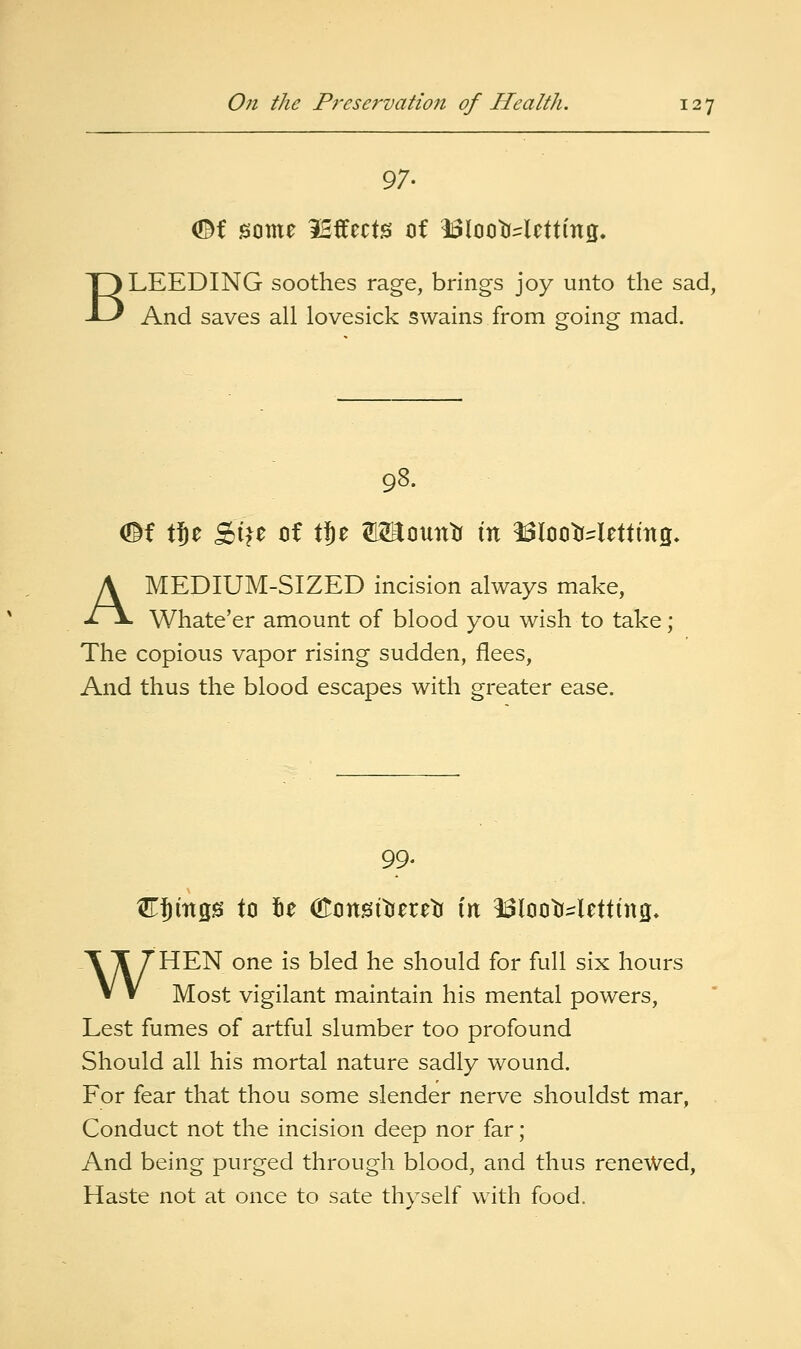 (Df some iBffects of 1i3looWctting. BLEEDING soothes rage, brings joy unto the sad, And saves all lovesick swains from going mad. 98. <©f tje Si^e of X%t W^mxC^ \xi 13looWettmg, A MEDIUM-SIZED incision always make, Whate'er amount of blood you wish to take; The copious vapor rising sudden, flees. And thus the blood escapes with greater ease. 99. CJmgs to 5e (EonsI'dereb in 13looWetttng» WHEN one is bled he should for full six hours Most vigilant maintain his mental powers. Lest fumes of artful slumber too profound Should all his mortal nature sadly wound. For fear that thou some slender nerve shouldst mar, Conduct not the incision deep nor far; And being purged through blood, and thus renewed, Haste not at once to sate thyself with food.