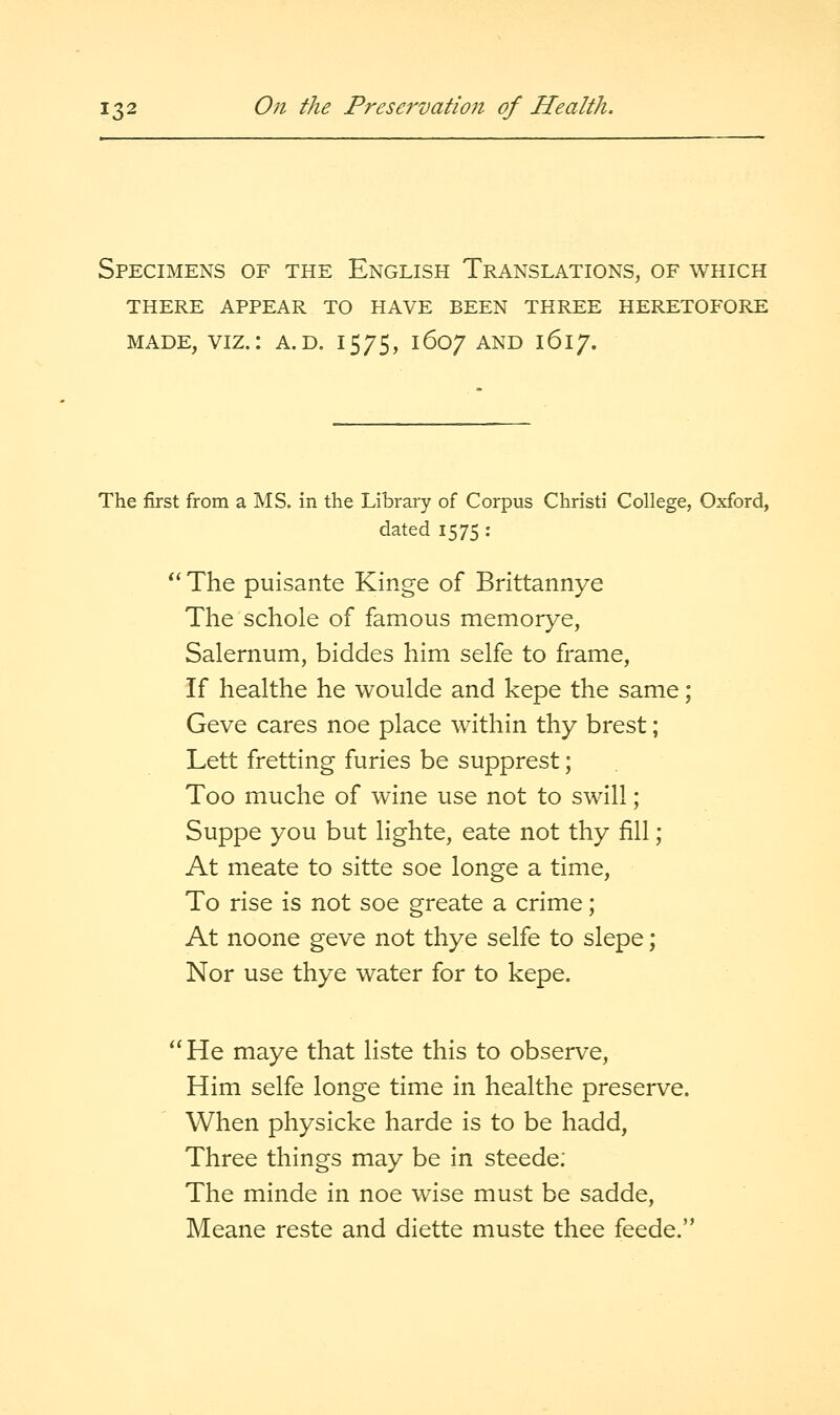 Specimens of the English Translations, of which there appear to have been three heretofore made, viz.: a.d. 15/5, 1607 and 1617. The first from a ^NIS. in the Library of Corpus Christi College, Oxford, dated 1575 : *' The puisante Kinge of Brittannye The schole of famous memorye, Salernum, biddes him selfe to frame, If healthe he woulde and kepe the same; Geve cares noe place within thy brest; Lett fretting furies be supprest; Too muche of wine use not to swill; Suppe you but lighte, eate not thy fill; At meate to sitte soe longe a time, To rise is not soe greate a crime; At noone geve not thye selfe to slepe; Nor use thye water for to kepe. He maye that liste this to observe, Him selfe longe time in healthe preserve. When physicke harde is to be hadd. Three things may be in steede; The minde in noe wise must be sadde, Meane reste and diette muste thee feede.