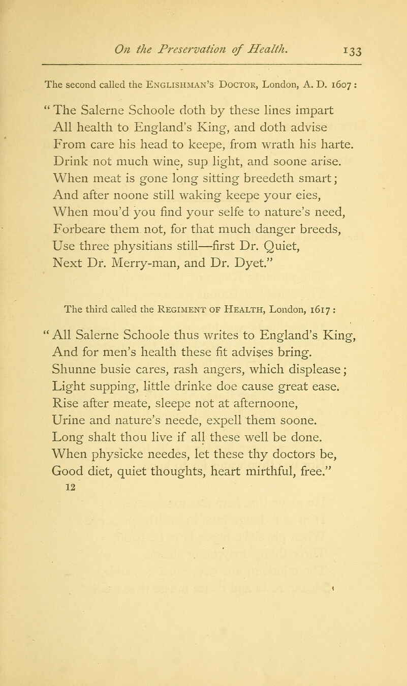 The second called the Englishman's Doctor, London, A. D. 1607 : *' The Salerne Schoole doth by these Hnes impart All health to England's King, and doth advise From care his head to keepe, from wrath his harte. Drink not much wine, sup light, and soone arise. When meat is gone long sitting breedeth smart; And after noone still waking keepe your eies, When mou'd you find your selfe to nature's need, Forbeare them not, for that much danger breeds, Use three physitians still—first Dr. Quiet, Next Dr. Merry-m.an, and Dr. Dyet. The third called the Regiment of Health, London, 1617 :  All Salerne Schoole thus writes to England's King, And for men's health these fit advises bring. Shunne busie cares, rash angers, which displease; Light supping, little drinke doe cause great ease. Rise after meate, sleepe not at afternoone. Urine and nature's neede, expell them soone. Long shalt thou live if all these well be done. When physicke needes, let these thy doctors be, Good diet, quiet thoughts, heart mirthful, free. 12