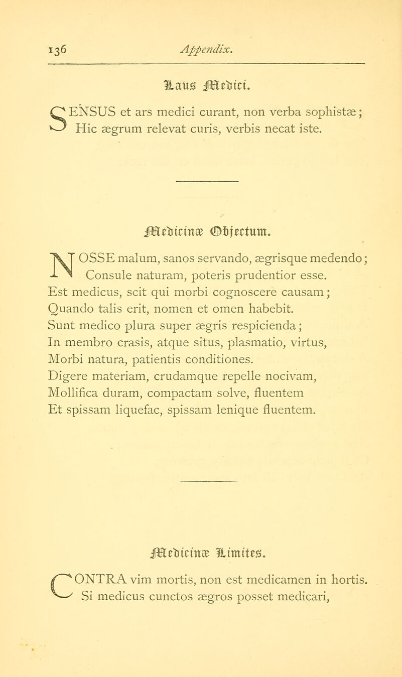 SENSUS et ars medici curant, non verba sophistse; Hie segrum relevat curis, verbis necat iste. N' OSSE malum, sanos servando, segrisque medendo; Consule naturam, poteris prudentior esse. Est medicus, scit qui morbi cognoscere causam; Ouando talis erit, nom.en et omen habebit. Sunt medico plura super ^gris respicienda; In membro crasis, atque situs, plasmatic, virtus, Morbi natura, patientis conditiones. Digere materiam, crudamque repelle nocivam, Mollifica duram, compactam solve, fluentem Et spissam liquefac, spissam lenique fluentem. CONTRA vim mortis, non est medicamen in hortis. Si medicus cunctos aegros posset medicari,