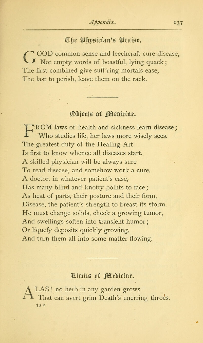 Cfje ^fji)isician'0 praise, GOOD common sense and leechcraft cure disease, Not empty words of boastful, lying quack; The first combined give suff'ring mortals ease, The last to perish, leave them on the rack. FROM laws of health and sickness learn disease; Who studies life, her laws more wisely sees. The greatest duty of the Healing Art Is first to know whence all diseases start. A skilled physician will be always sure To read disease, and somehow work a cure. A doctor, in whatever patient's case,- Has many blind and knotty points to face; As heat of parts,, their posture and their form, Disease, the patient's strength to breast its storm. He must change solids, check a growing tumor. And swellings soften into transient humor; Or liquefy deposits quickly growing, And turn them all into some matter flowing. A LAS ! no herb in any garden grows That can avert grim Death's unerring throes. 12*