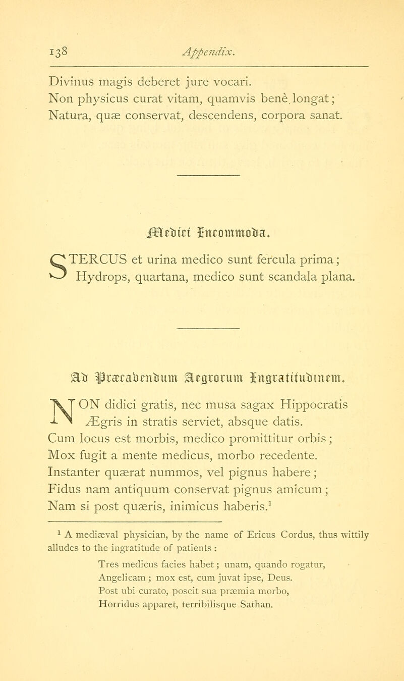 Divinus magis deberet jure vocari. Non physicus curat vitam, quamvis bene.longat; Natura, quae conservat, descendens, corpora sanat. TERCUS et urina medico sunt fercula prima; Hydrops, quartana, medico sunt scandala plana. %^ ^reecabaitsum Eegrcrum IngratttutJinem. NON didici gratis, nee musa sagax Hippocratis yEgris in stratis serviet, absque datis. Cum locus est morbis, medico promittitur orbis; Mox fugit a mente medicus, morbo recedente. Instanter quaerat nummos, vel pignus habere; Fidus nam antiquum conservat pignus amicum; Nam si post quaeris, inimicus haberis.^ ^ A mediaeval physician, by the name of Ericus Cordus, thus wittily alludes to the ingratitude of patients : Tres medicus facies habet; unam, quando rogatur, Angelicam ; mox est, cum juvat ipse, Deus. Post ubi curato, poscit sua praemia morbo, Horridus apparet, terribilisque Sathan.