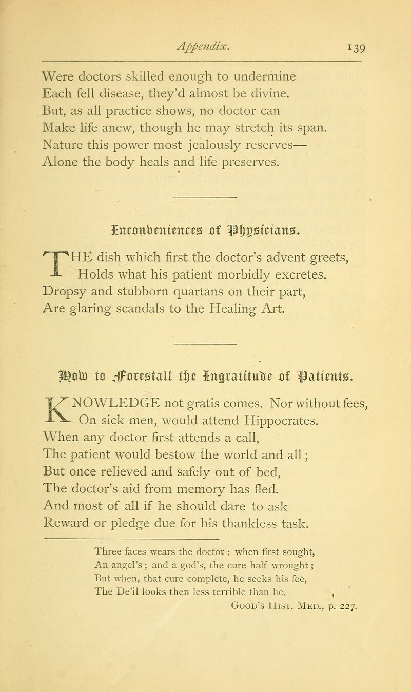 Were doctors skilled enough to undermine Each fell disease, they'd almost be divine. But, as all practice shows, no doctor can Make life anew, though he may stretch its span. Nature this power most jealously reserves^ Alone the body heals and life preserves. THE dish which first the doctor's advent greets, Holds what his patient morbidly excretes. Dropsy and stubborn quartans on their part, Are glaring scandals to the Healing Art. igob to dFcrcgtall X%z Ingratitutie cif ^atient.^, KNOWLEDGE not gratis comes. Nor without fees, On sick men, would attend Hippocrates. When any doctor first attends a call, The patient would bestow the world and all; But once relieved and safely out of bed, The doctor's aid from memory has fled. And most of all if he should dare to ask Reward or pledge due for his thankless task. Three faces wears the doctor : when first sought, An angel's; and a god's, the cure half wrought; But when, that cure complete, he seeks his fee, The De'il looks then less terrible than he. , Good's Hist. Med., p. 227.