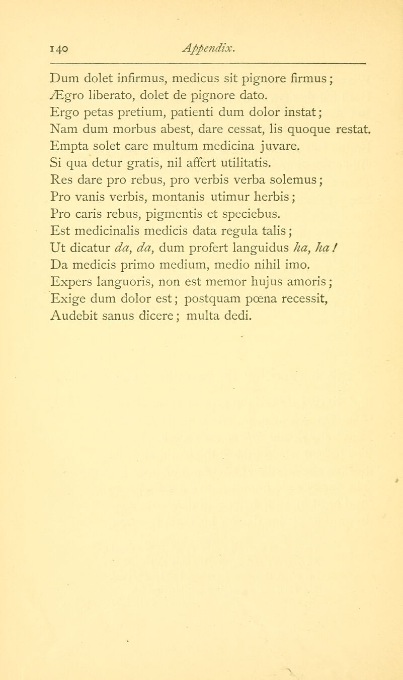 Dum dolet infirmus, medicus sit pignore firmus; ^gro liberate, dolet de pignore dato. Ergo petas pretium, patienti dum dolor instat; Nam dum morbus abest, dare cessat, lis quoque restat. Empta solet care multum medicina juvare. Si qua detur gratis, nil affert utilitatis. Res dare pro rebus, pro verbis verba solemus; Pro vanis verbis, montanis utimur herbis; Pro caris rebus, pigmentis et speciebus. Est medicinalis medicis data regula talis; Ut dicatur da^ da, dum profert languidus ha, ha / Da medicis primo medium, medio nihil imo. Expers languoris, non est memor hujus amoris; Exige dum dolor est; postquam poena recessit, Audebit sanus dicere; multa dedi.