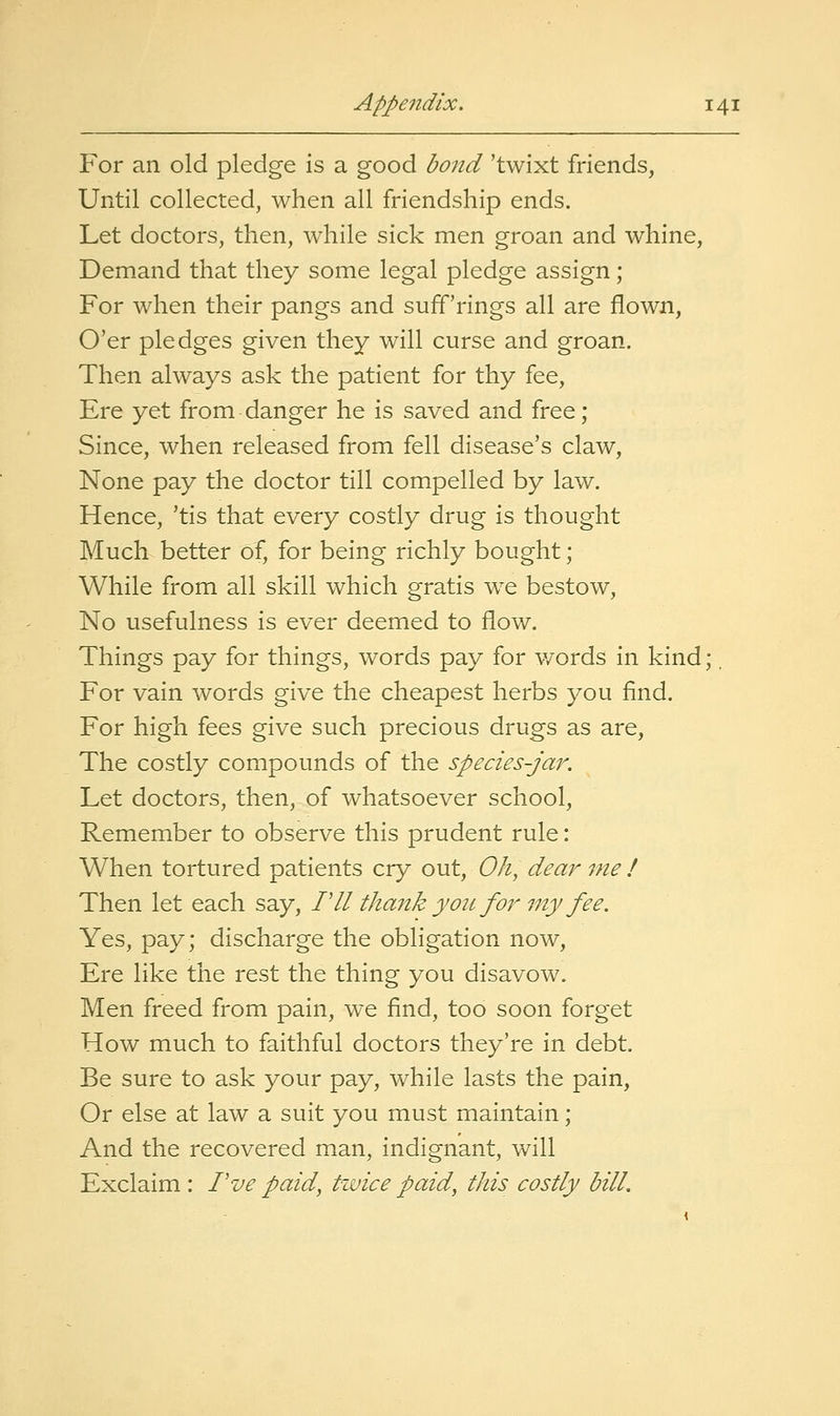 For an old pledge is a good bond 'twixt friends, Until collected, when all friendship ends. Let doctors, then, while sick men groan and whine. Demand that they some legal pledge assign ; For when their pangs and suff'rings all are flown. O'er pledges given they will curse and groan. Then always ask the patient for thy fee. Ere yet from danger he is saved and free; Since, when released from fell disease's claw. None pay the doctor till compelled by law. Hence, 'tis that every costly drug is thought Much better of, for being richly bought; While from all skill which gratis we bestow. No usefulness is ever deemed to flow. Things pay for things, words pay for v/ords in kind For vain words give the cheapest herbs you find. For high fees give such precious drugs as are. The costly compounds of the species-jar. Let doctors, then, of whatsoever school. Remember to observe this prudent rule: When tortured patients cry out. Oh, dear me ! Then let each say, PII thank you fonny fee. Yes, pay; discharge the obligation now. Ere like the rest the thing you disavow. Men freed from pain, we find, too soon forget How much to faithful doctors they're in debt. Be sure to ask your pay, while lasts the pain. Or else at law a suit you must maintain; And the recovered man, indignant, will Exclaim : Pve paid, twice paid, this costly bill.