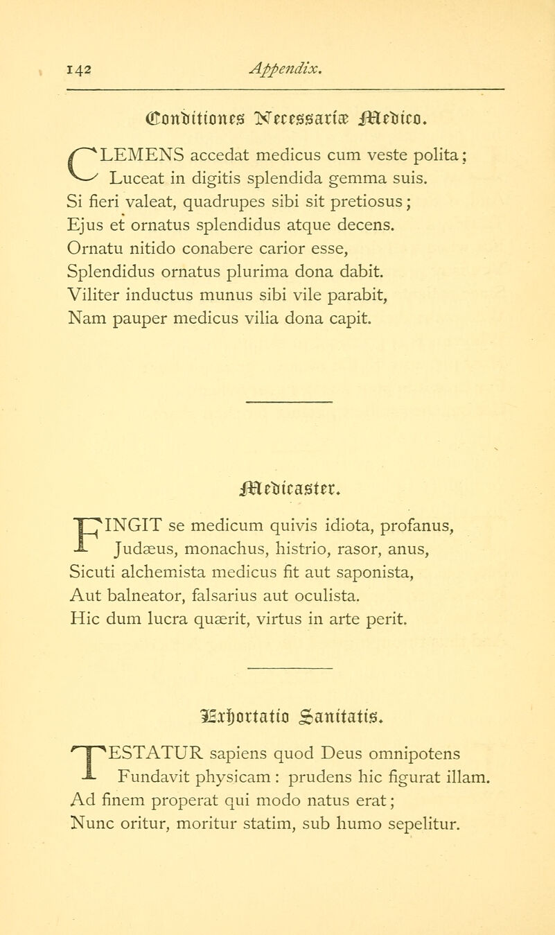 CLEMENS accedat medicus cum veste polita Luceat in digitis splendida gemma suis. Si fieri valeat, quadrupes sibi sit pretiosus; Ejus et ornatus splendidus atque decens. Ornatu nitido conabere carior esse, Splendidus ornatus plurima dona dabit. Viliter inductus munus sibi vile parabit, Nam pauper medicus vilia dona capit. Mt^xtmXti. FINGIT se medicum quivis idiota, profanus, Judaeus, monachus, histrio, rasor, anus, Sicuti alchemista medicus fit aut saponista, Aut balneator, falsarius aut oculista. Hie dum lucra quserit, virtus in arte perit. iBx^ortatio Sanitati^* TESTATUR sapiens quod Deus omnipotens Fundavit physicam : prudens hie figurat illam. Ad finem properat qui modo natus erat; Nunc oritur, moritur statim, sub humo sepelitur.