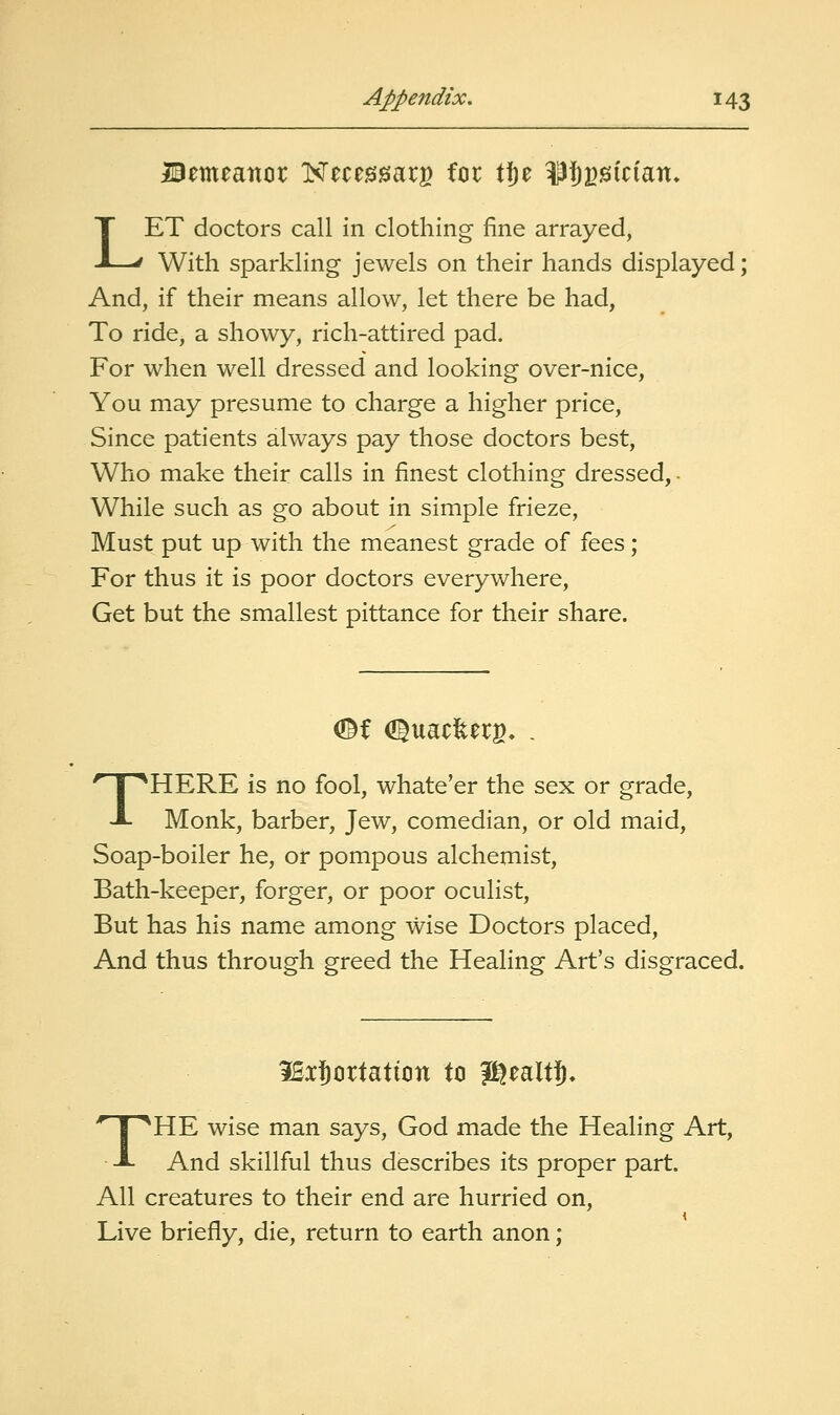 Bemeaitcir Necessarg for tje ^fipsician. LET doctors call in clothing fine arrayed, With sparkling jewels on their hands displayed; And, if their means allow, let there be had, To ride, a showy, rich-attired pad. For when well dressed and looking over-nice. You may presume to charge a higher price, Since patients always pay those doctors best. Who make their calls in finest clothing dressed, • While such as go about in simple firieze, Must put up with the meanest grade of fees; For thus it is poor doctors everywhere. Get but the smallest pittance for their share. <^l OguaclterB. THERE is no fool, whate'er the sex or grade. Monk, barber, Jew, comedian, or old maid. Soap-boiler he, or pompous alchemist, Bath-keeper, forger, or poor oculist. But has his name among wise Doctors placed. And thus through greed the Healing Art's disgraced. iBxJortattiDn to gj^ealtj* THE wise man says, God made the Healing Art, And skillful thus describes its proper part. All creatures to their end are hurried on. Live briefly, die, return to earth anon;