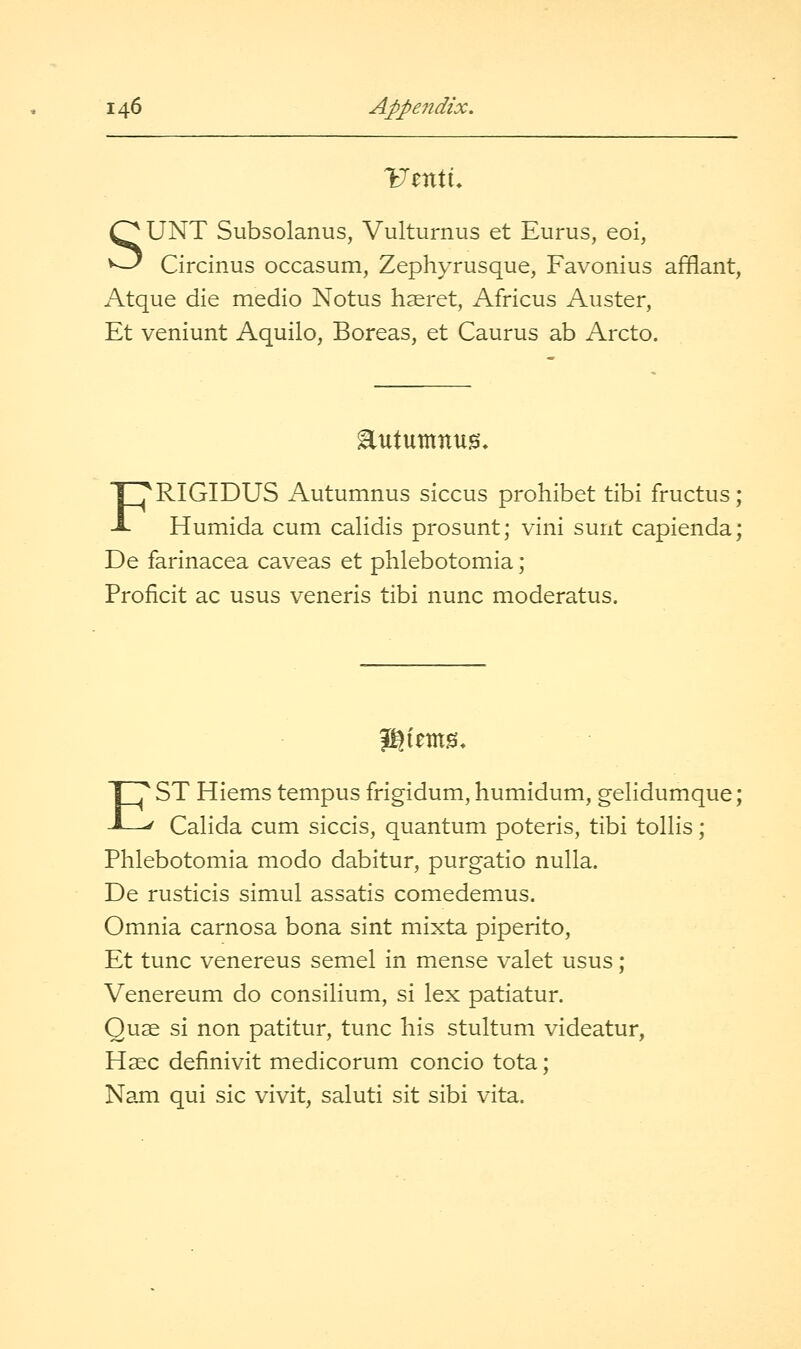 SUNT Subsolanus, Vulturnus et Eurus, eoi, Circinus occasum, Zephyrusque, Favonius affiant, Atque die medio Notus haeret, Africus Auster, Et veniunt Aquilo, Boreas, et Caurus ab Arcto. Eutuntnug* FRIGIDUS x\utumnus siccus prohibet tibi fructus; Humida cum calidis prosunt; vini sunt capienda; De farinacea caveas et phlebotomia; Proficit ac usus veneris tibi nunc moderatus. ?giem0» EST Hiems tempus frigidum, humidum, gelidumque; Calida cum siccis, quantum poteris, tibi tollis; Phlebotomia modo dabitur, purgatio nulla. De rusticis simul assatis comedemus. Omnia carnosa bona sint mixta piperito, Et tunc venereus semel in mense valet usus; Venereum do consilium, si lex patiatur. Quae si non patitur, tunc his stultum videatur, Haec definivit medicorum concio tota; Nam qui sic vivit, saluti sit sibi vita.
