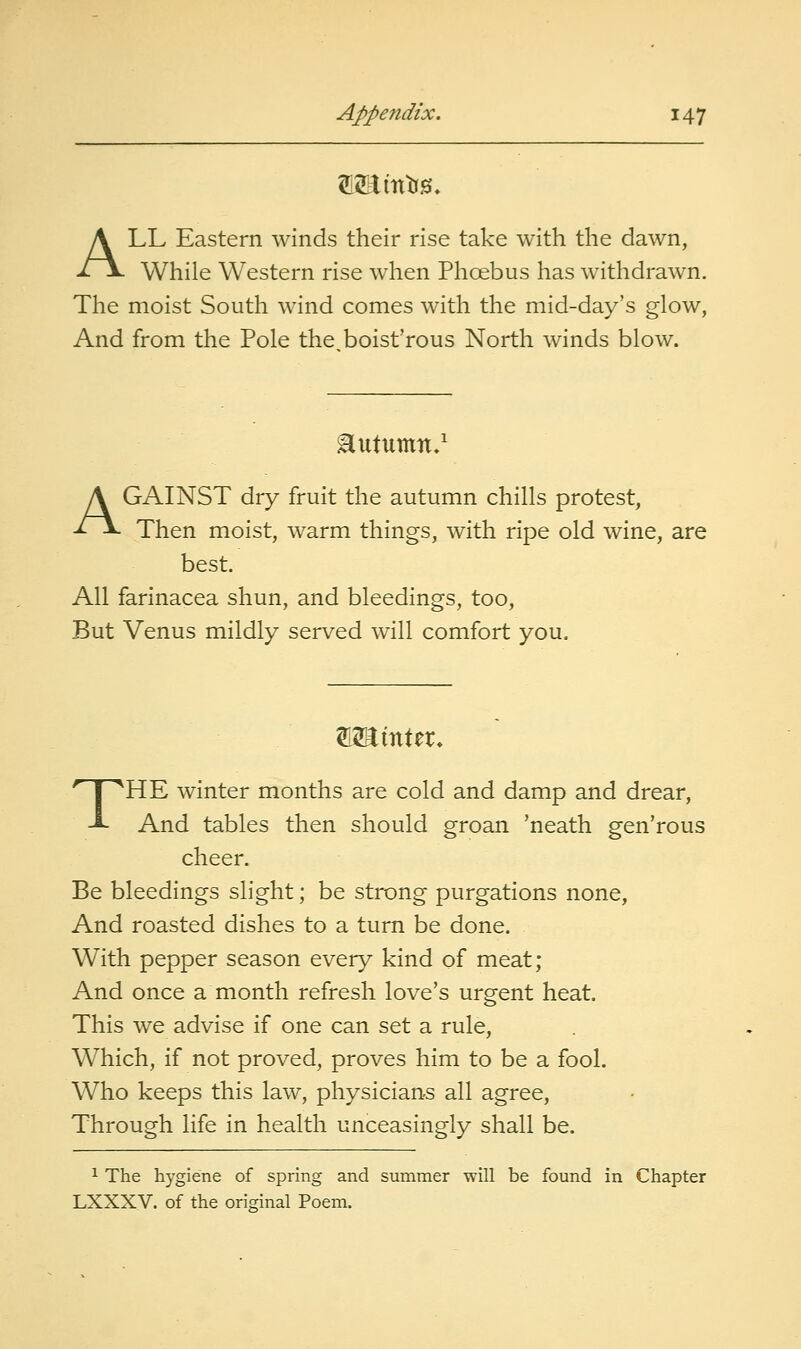 ALL Eastern winds their rise take with the dawn, While Western rise when Phoebus has withdrawn. The moist South Avind comes with the mid-day's glow, And from the Pole the boist'rous North winds blow. ilutumn.' AGAINST dry fruit the autumn chills protest, Then moist, warm things, with ripe old wine, are best. All farinacea shun, and bleedings, too. But Venus mildly served will comfort you. W^mXzx. THE winter months are cold and damp and drear, And tables then should groan 'neath gen'rous cheer. Be bleedings slight; be strong purgations none, And roasted dishes to a turn be done. With pepper season every kind of meat; And once a month refresh love's urgent heat. This we advise if one can set a rule. Which, if not proved, proves him to be a fool. Who keeps this law, physicians all agree. Through life in health unceasingly shall be. 1 The hygiene of spring and summer will be found in Chapter LXXXV. of the original Poem.