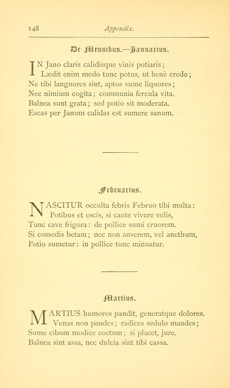 IN Jano Claris calidisque vinis potlaris; Laedit enim medo tunc potus, ut bene credo; Ne tibi languores sint, aptos sume liquores; Nee nimium cogita; communia fercula vita. Balnea sunt grata; sed potio sit moderata. Escas per Janum calidas est sumere sanum. J^eibruarmg. ^y ASCITUR occulta febris Februo tibi multa: ^ Potibus et escis, si caute vivere velis, Tunc cave frigora: de poUice sumi cruorem. Si comedis betam; nee non anserem, vel anethum, Potio sumetur: in pollice tunc minuatur. Martitts. MARTIUS humores pandit, generatque dolores. Venas non pandes; radices sedulo mandes; Sume cibum modice coctum; si placet, jure. Balnea sint assa, nee dulcia sint tibi cassa.