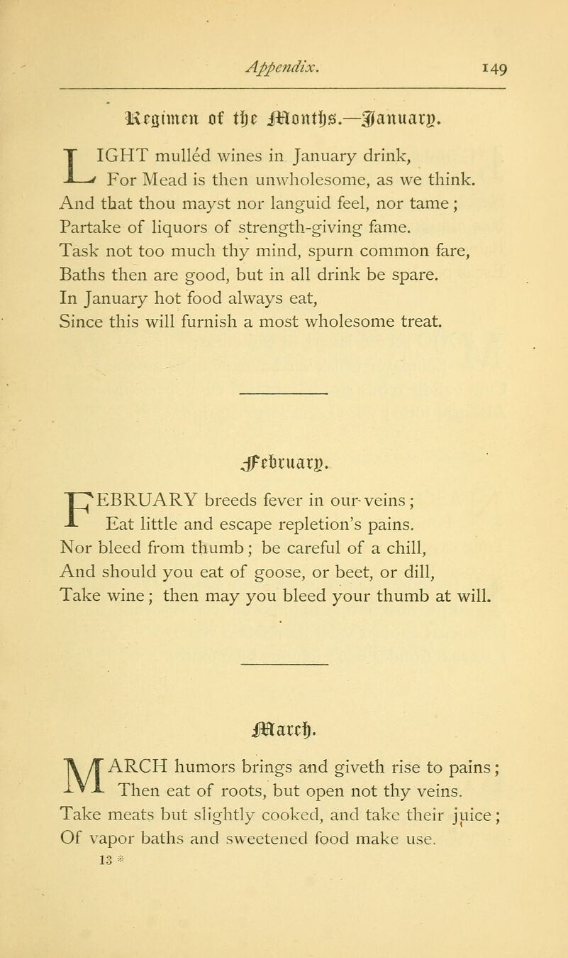 iivetjiincn of tfjc illcintfis,—Sfanuarg^ LIGHT mulled wines in January drink, For Mead is then unwholesome, as we think. And that thou mayst nor languid feel, nor tame; Partake of liquors of strength-giving fame. Task not too much thy mind, spurn common fare. Baths then are good, but in all drink be spare. In January hot food always eat. Since this will furnish a most wholesome treat. FEBRUARY breeds fever in our-veins; Eat little and escape repletion's pains. Nor bleed from thumb; be careful of a chill. And should you eat of goose, or beet, or dill. Take wine; then may you bleed your thumb at will. m^it% MARCH humors brings and giveth rise to pains; Then eat of roots, but open not thy veins. Take meats but slightly cooked, and take their juice; Of vapor baths and sweetened food make use. 13*