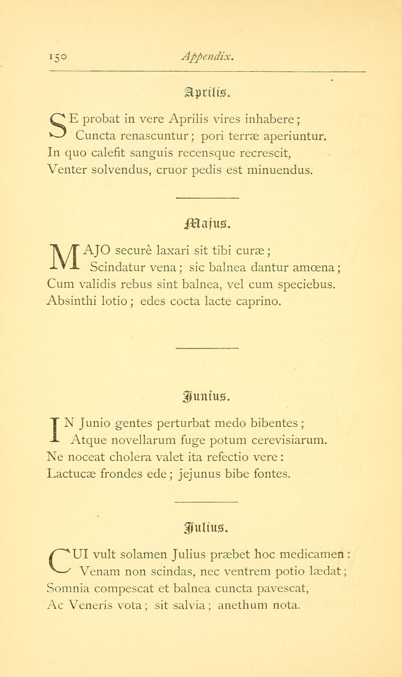SE probat in vere Aprilis vires inhabere ; Cuncta renascuntur; pori terrse aperiuntur. In quo calefit sanguis recensque recrescit, Venter solvendus, cruor pedis est minuendus. iHajug. MAJO secure laxari sit tibi curae ; Scindatur vena; sic balnea dantur amcena; Cum validis rebus sint balnea, vel cum speciebus. Absinthi lotio; edes cocta lacte caprino. guniug. IN Junio gentes perturbat medo bibentes; Atque novellarum fuge potum cerevisiarum. Ne noceat cholera valet ita refectio vere: Lactucse frondes ede; jejunus bibe fontes. fuliug. CUI vult solamen Julius prsebet hoc medicamen Venam non scindas, nee ventrem potio laedat; Somnia compescat et balnea cuncta pavescat, Ac Veneris vota; sit salvia; anethum nota.