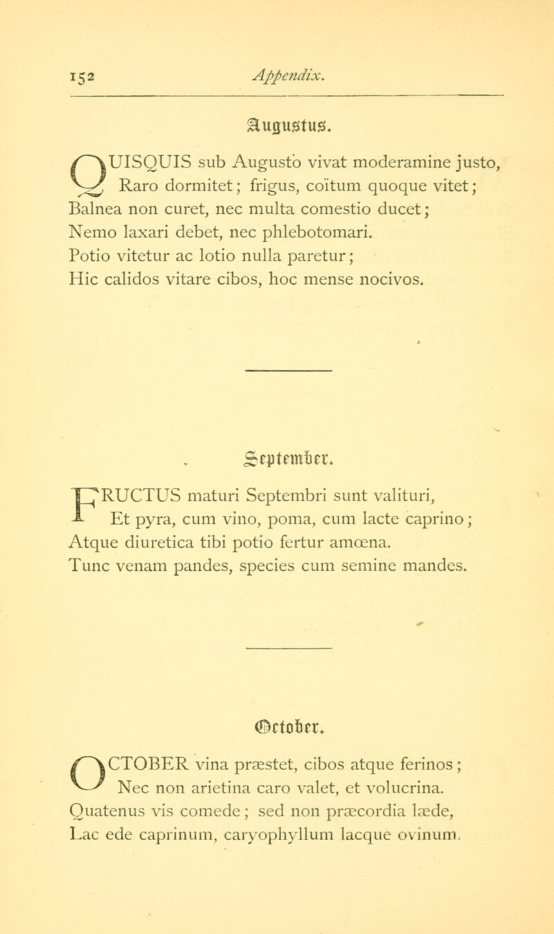 OUISQUIS sub Augustb vivat moderamine justo, ^.^^ Raro dormitet; frigus, coitum quoque vitet; Balnea non curet, nee multa comestio ducet; Nemo laxari debet, nee plilebotomari. Potio vitetur ac lotio nulla paretur; Hie calidos vitare cibos, hoc mense nocivos. rptnntin*. FRUCTUS maturi SeptembrI sunt valituri, Et pyra, cum vino, poma, cum lacte caprino; Atque diuretica tibi potio fertur amoena. Tunc venam pandes, species cum semine mandes. ©ctotier. OCTOBER vina pr^stet, cibos atque ferinos; Nee non arietina caro valet, et volucrina. Quatenus vis comede; sed non pr^cordia laede, Lac ede caprinum, caryophyllum lacque ovinum.