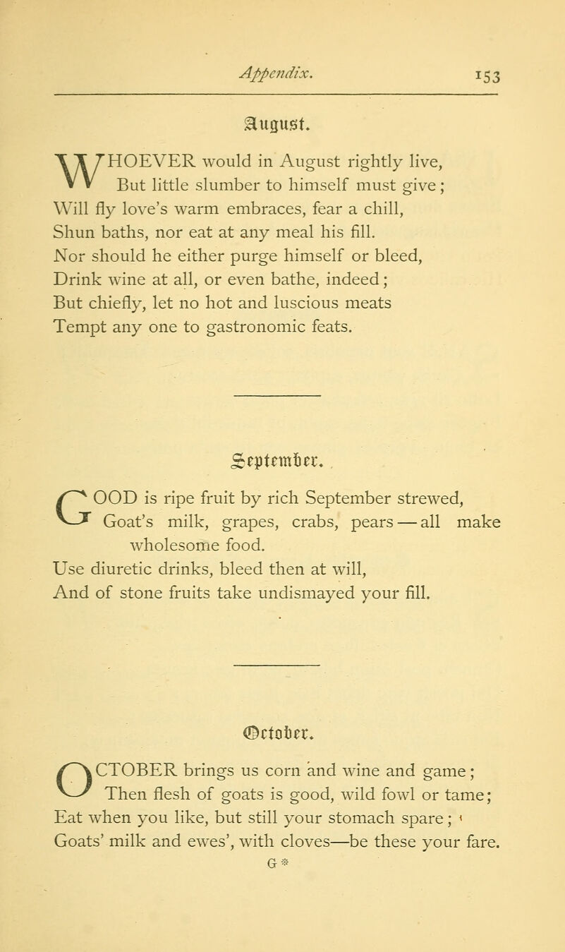 august. WHOEVER would in August rightly live, But little slumber to himself must give; Will fly love's warm embraces, fear a chill. Shun baths, nor eat at any meal his fill. Nor should he either purge himself or bleed. Drink wine at all, or even bathe, indeed; But chiefly, let no hot and luscious meats Tempt any one to gastronomic feats. eptnntiet:. GOOD is ripe fruit by rich September strewed, Goat's milk, grapes, crabs, pears — all make wholesome food. Use diuretic drinks, bleed then at will. And of stone fruits take undismayed your fill. (©ctoter. OCTOBER brings us corn and wine and game; Then flesh of goats is good, wild fowl or tame; Eat when you like, but still your stomach spare; < Goats' milk and ewes', with cloves—be these your fare.