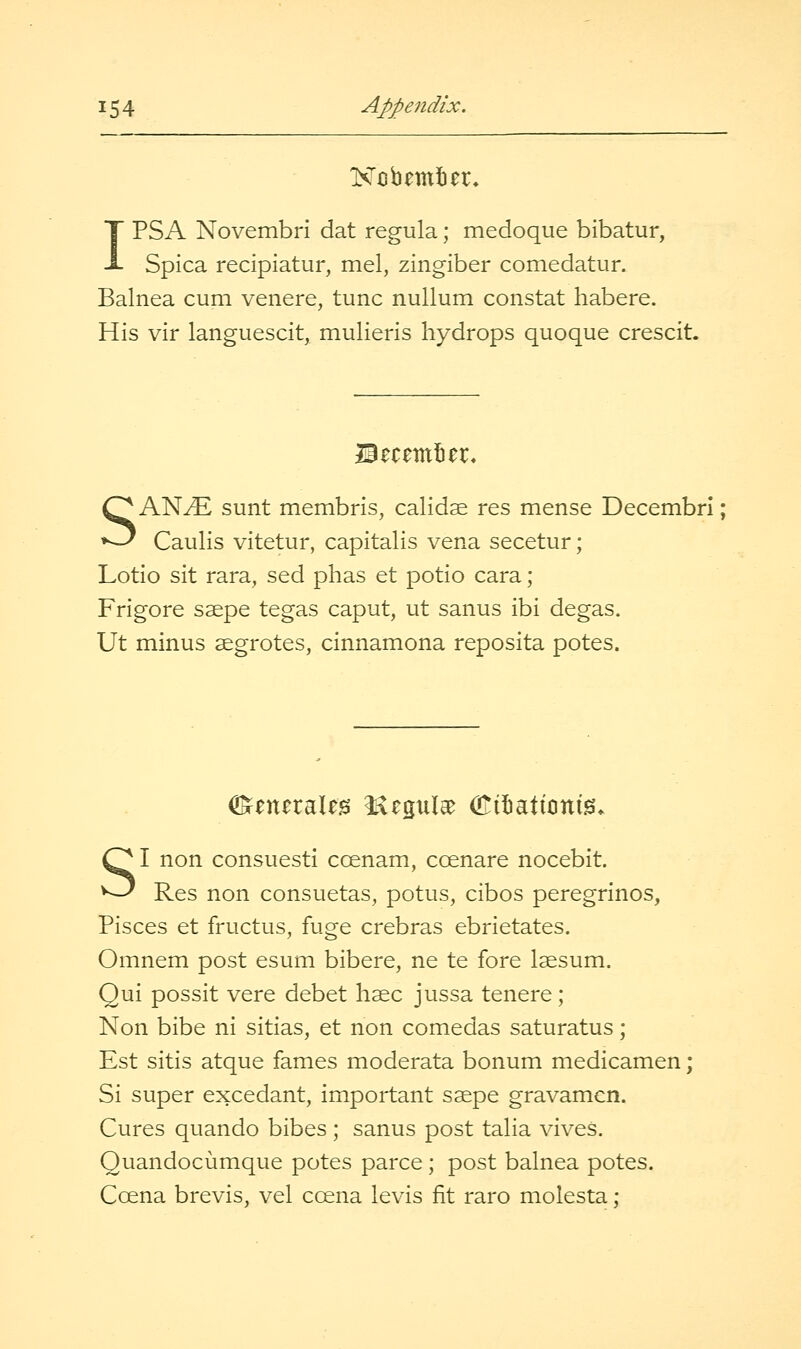IPSA Novembri dat regula; medoque bibatur, Spica recipiatur, mel, zingiber comedatur. Balnea cum venere, tunc nullum constat habere. His vir languescit, mulieris hydrops quoque crescit. Becemlier* SANtE sunt membris, calidse res mense Decembri; Caulis vitetur, capitalis vena secetur; Lotio sit rara, sed phas et potio cara; Frigore ssepe tegas caput, ut sanus ibi degas. Ut minus segrotes, cinnamona reposita potes. SI non consuesti ccenam, ccenare nocebit. Res non consuetas, potus, cibos peregrinos, Pisces et fructus, fuge crebras ebrietates. Omnem post esum bibere, ne te fore Isesum. Qui possit vere debet haec jussa tenere; Non bibe ni sitias, et non comedas saturatus; Est sitis atque fames moderata bonum medicamen; Si super excedant, important ssepe gravamen. Cures quando bibes; sanus post talia vives. Quandocumque potes parce ; post balnea potes. Ccena brevis, vel ccena levis fit raro molesta: