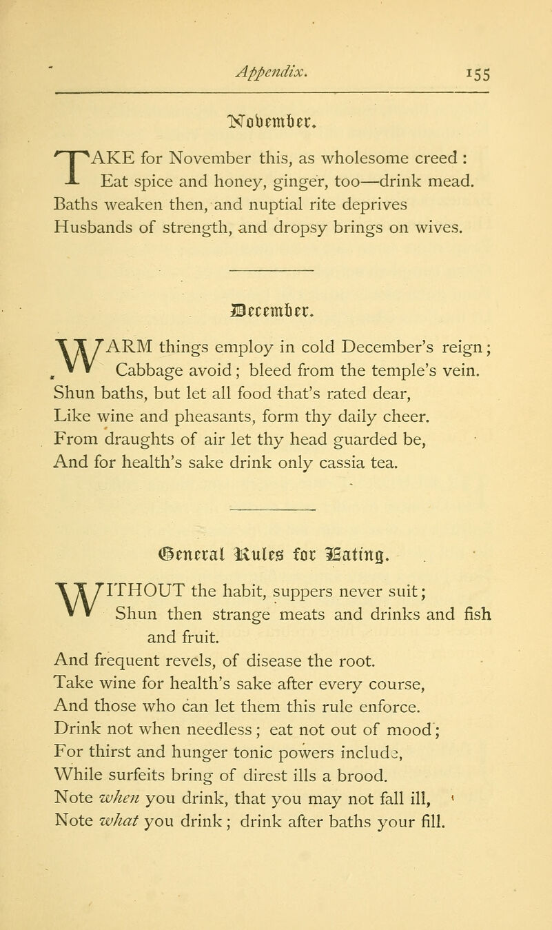 TAKE for November this, as wholesome creed : Eat spice and honey, ginger, too—drink mead. Baths weaken then, and nuptial rite deprives Husbands of strength, and dropsy brings on wives. Becemter, WARM things employ in cold December's reign; Cabbage avoid; bleed from the temple's vein. Shun baths, but let all food that's rated dear, Like wine and pheasants, form thy daily cheer. From draughts of air let thy head guarded be, And for health's sake drink only cassia tea. (General i^uleis for iBattng. WITHOUT the habit, suppers never suit; Shun then strange meats and drinks and fish and fruit. And frequent revels, of disease the root. Take wine for health's sake after every course. And those who can let them this rule enforce. Drink not when needless; eat not out of mood; For thirst and hunger tonic powers include, While surfeits bring of direst ills a brood. Note when you drink, that you may not fall ill, ' Note what you drink ; drink after baths your fill.