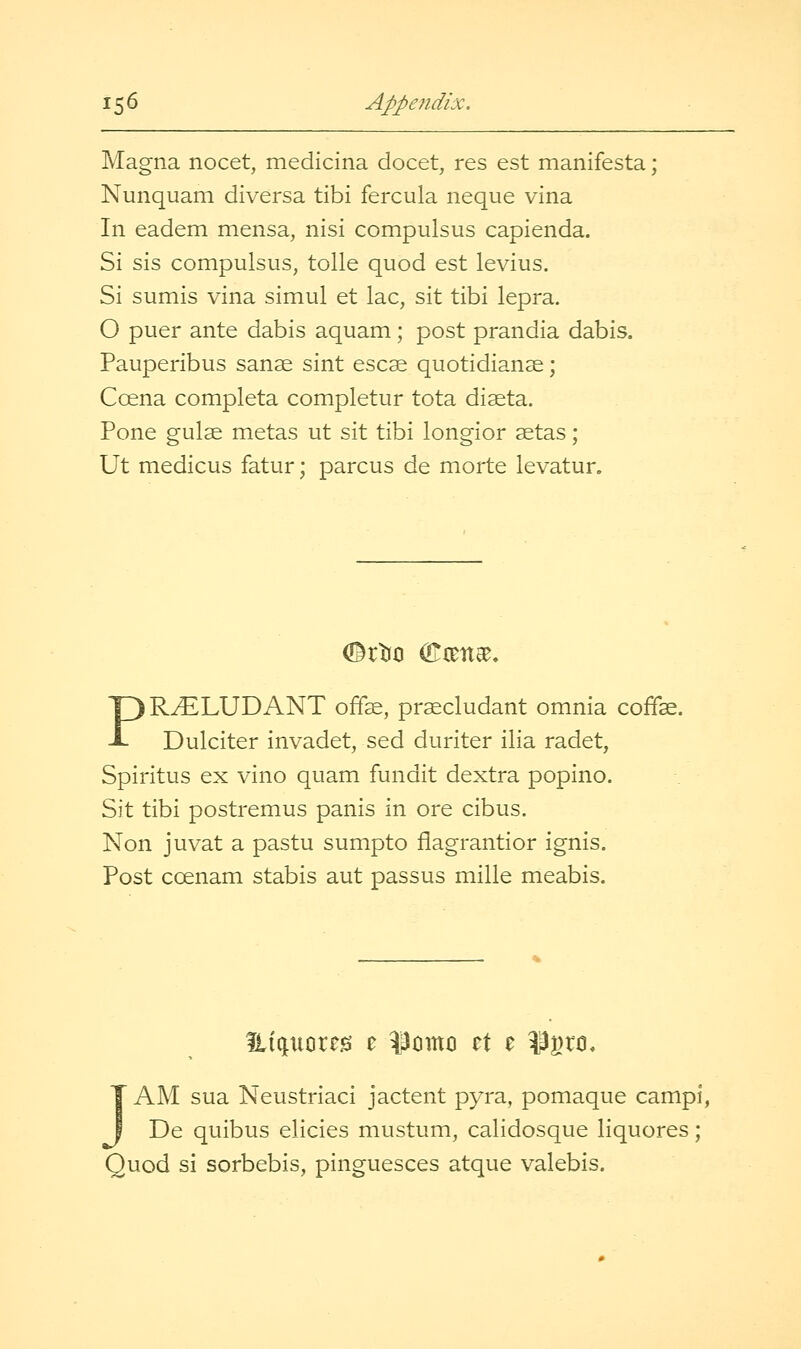 Magna nocet, medicina docet, res est manifesta; Nunquam diversa tibi fercula neque vina In eadem mensa, nisi compulsus capienda. Si sis compulsus, tolle quod est levius. Si sumis vina simul et lac, sit tibi lepra. O puer ante dabis aquam; post prandia dabis. Pauperibus sanse sint escse quotidianae; Coena completa completur tota diaeta. Pone guise metas ut sit tibi longior setas; Ut medicus fatur; parens de morte levatur. (Bi^^ OTixna^. PR^LUDANT offe, pr^cludant omnia coffe. Dulciter invadet, sed duriter ilia radet, Spiritus ex vino quam fundit dextra popino. Sit tibi postremus panis in ore cibus, Non juvat a pastu sumpto flagrantior ignis. Post coenam stabis aut passus mille meabis. JAM sua Neustriaci jactent pyra, pomaque campi, De quibus elicies mustum, calidosque liquores; Quod si sorbebis, pinguesces atque valebis.