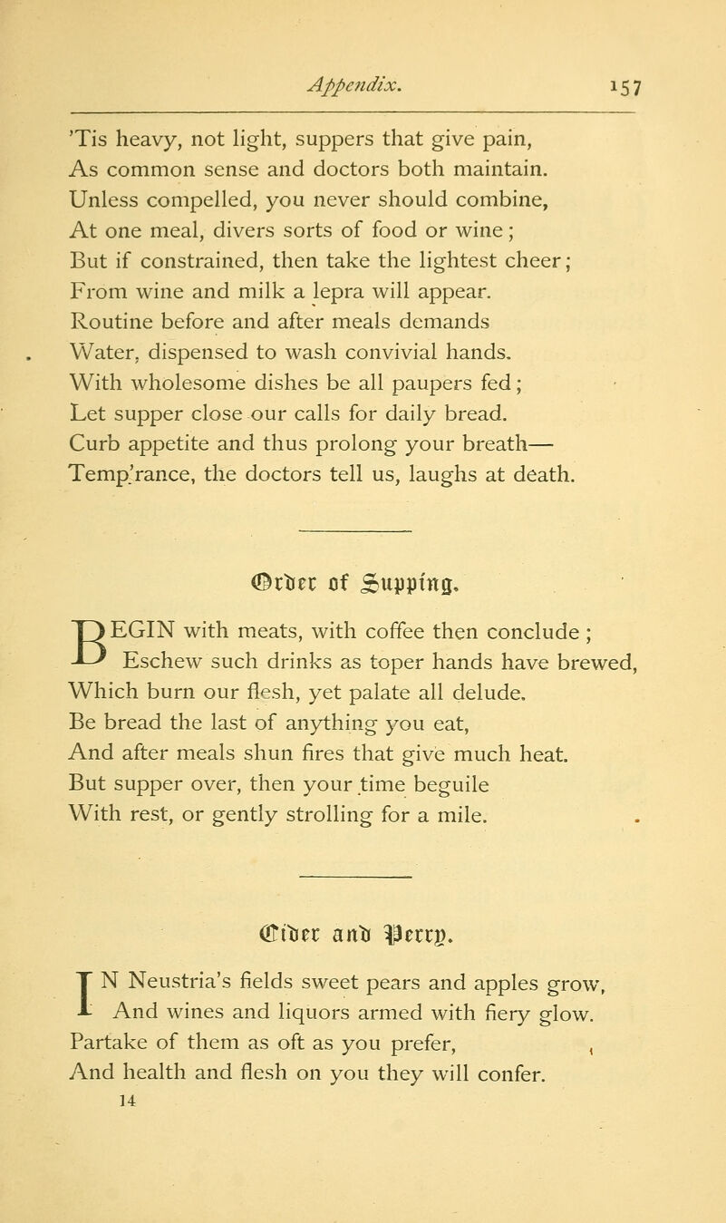 'Tis heavy, not light, suppers that give pain. As common sense and doctors both maintain. Unless compelled, you never should combine, At one meal, divers sorts of food or wine; But if constrained, then take the lightest cheer; From wine and milk a lepra will appear. Routine before and after meals demands Water, dispensed to wash convivial hands. With wholesome dishes be all paupers fed; Let supper close our calls for daily bread. Curb appetite and thus prolong your breath— Temp.'rance, the doctors tell us, laughs at death. (Brtier of pupping, BEGIN with meats, with coffee then conclude ; Eschew such drinks as toper hands have brewed, Which burn our flesh, yet palate all delude. Be bread the last of anything you eat, And after meals shun fires that give much heat. But supper over, then your time beguile With rest, or gently strolling for a mile. IN Neustria's fields sweet pears and apples grow, And wines and liquors armed with fiery glow. Partake of them as oft as you prefer, , And health and flesh on you they will confer. 14