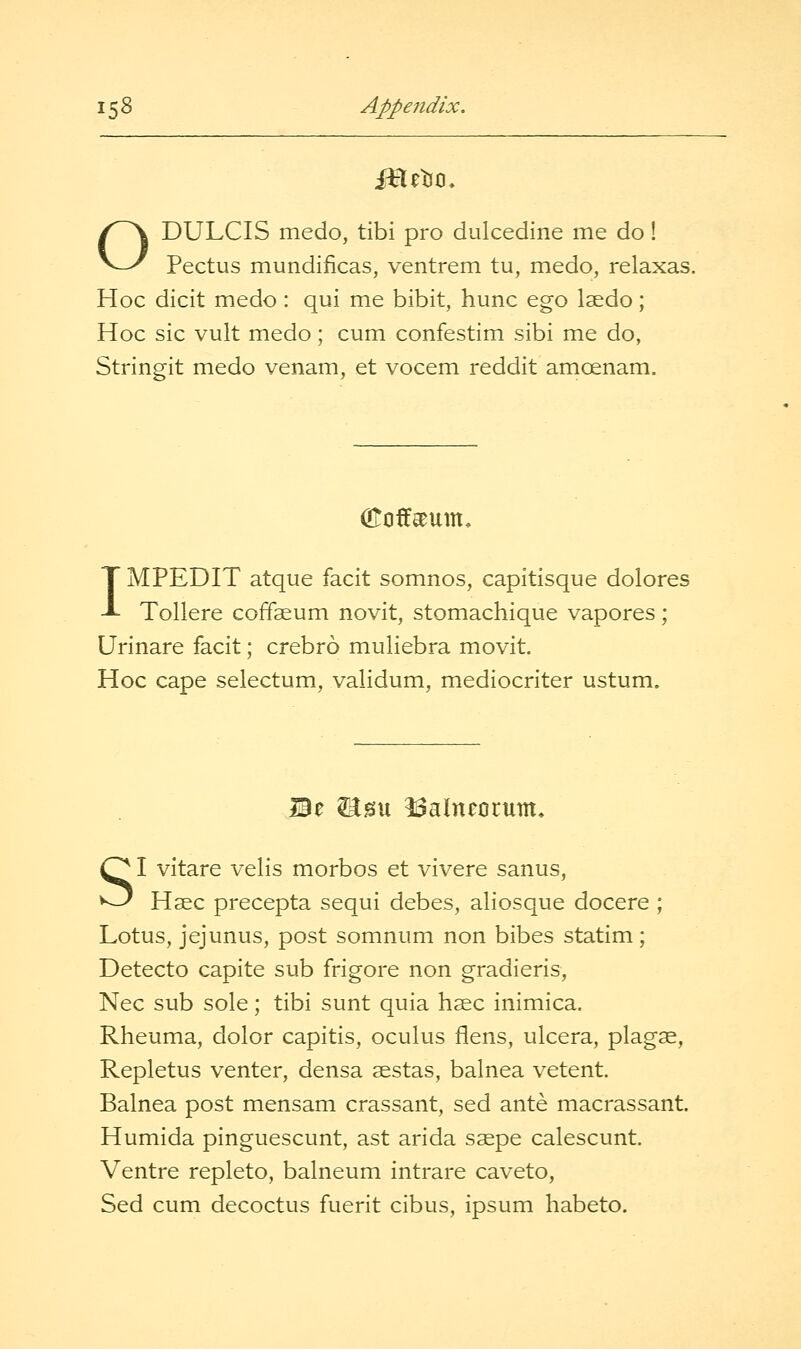 ODULCIS medo, tibi pro dulcedine me do! Pectus mundificas, ventrem tu, medo, relaxas. Hoc dicit medo : qui me bibit, hunc ego laedo; Hoc sic vult medo; cum confestim sibi me do, Stringit medo venam, et vocem reddit amcenam. (Eoff^um, IMPEDIT atque facit somnos, capitisque dolores Tollere coffaeum novit, stomachique vapores; Urinare facit; crebro muliebra movit. Hoc cape selectum, validum, mediocriter ustum. Be ^su ISalneorum, SI vitare velis morbos et vivere sanus, Hsec precepta sequi debes, aliosque docere ; Lotus, jejunus, post somnum non bibes statim; Detecto capite sub frigore non gradieris, Nee sub sole; tibi sunt quia hsec inimica. Rheuma, dolor capitis, oculus flens, ulcera, plagae, Repletus venter, densa sestas, balnea vetent. Balnea post mensam crassant, sed ante macrassant. Humida pinguescunt, ast arida s^pe calescunt. Ventre repleto, balneum intrare caveto, Sed cum decoctus fuerit cibus, ipsum habeto.