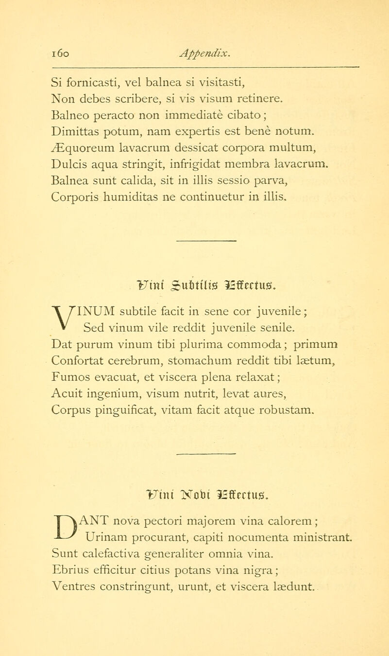 Si fornicasti, vel balnea si visitasti, Non debes scribere, si vis visum retinere. Balneo peracto non immediate cibato; Dimittas potum, nam expertis est bene notum. ^quoreum lavacrum dessicat corpora multum, Dulcis aqua stringit, infrigidat membra lavacrum. Balnea sunt calida, sit in illis sessio parva, Corporis humiditas ne continuetur in illis. VINUM subtile facit in sene cor juvenile; Sed vinum vile reddit juvenile senile. Dat purum vinum tibi plurima commoda; primum Confortat cerebrum, stomachum reddit tibi Isetum, Fumos evacuat, et viscera plena relaxat; Acuit ingenium, visum nutrit, levat aures, Corpus pinguificat, vitam facit atque robustam. DANT nova pectori majorem vina calorem; Urinam procurant, capiti nocumenta ministrant. Sunt calefactiva generaliter omnia vina. Ebrius efficitur citius potans vina nigra; Ventres constringunt, urunt, et viscera Isedunt.