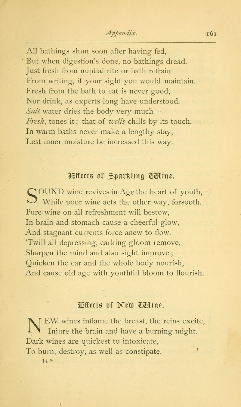 All bathings shun soon after having fed, But when digestion's done, no bathings dread. Just fresh from nuptial rite or bath refrain From writing, if your sight you would maintain. Fresh from the bath to eat is never good, Nor drink, as experts long have understood. Salt water dries the body very much— Fresh, tones it;, that of wells chills by its touch. In warm baths never make a lengthy stay, Lest inner moisture be increased this way. IHffects of ^SparUmg W^im. SOUND wine revives in Age the heart of youth, While poor wine acts the other way, forsooth. Pure wine on all refreshment will bestow, In brain and stomach cause a cheerful glovv^, And stagnant currents force anew to flow. 'Twill all depressing, carking gloom remove, Sharpen the mind and also sight improve; Quicken the ear and the whole body nourish. And cause old age with youthful bloom to flourish. 3Sffect0 cif Neb) W^xx^z. NEW wines inflame the breast, the reins excite, Injure the brain and have a burning might. Dark wines are quickest to intoxicate, To burn, destroy, as well as constipate. ^ 14^