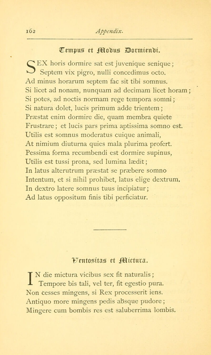 SEX horis dormire sat est juvenique senique; Septem vix pigro, nulli concedimus octo. Ad minus horarum septem fac sit tibi somnus. Si licet ad nonam, nunquam ad decimam licet horam ; Si potes, ad noctis normam rege tempora somni; Si natura dolet, lucis primum adde trientem ; Prsestat enim dormire die, quam membra quiete Frustrare; et lucis pars prima aptissima somno est. Utilis est somnus moderatus cuique animali, At nimium diuturna quies mala plurima profert. Pessima forma recumbendi est dormire supinus, Utilis est tussi prona, sed lumina Isedit; In latus alterutrum prsestat se praebere somno Intentum, et si nihil prohibet, latus elige dextrum. In dextro latere somnus tuus incipiatur; Ad latus oppositum finis tibi perficiatur. VzvX^^Wm et iHictuca, IN die mictura vicibus sex fit naturalis; Tempore bis tali, vel ter, fit egestio pura. Non cesses mingens, si Rex processerit iens. Antiquo more mingens pedis absque pudore; Mingere cum bombis res est saluberrima lombis.