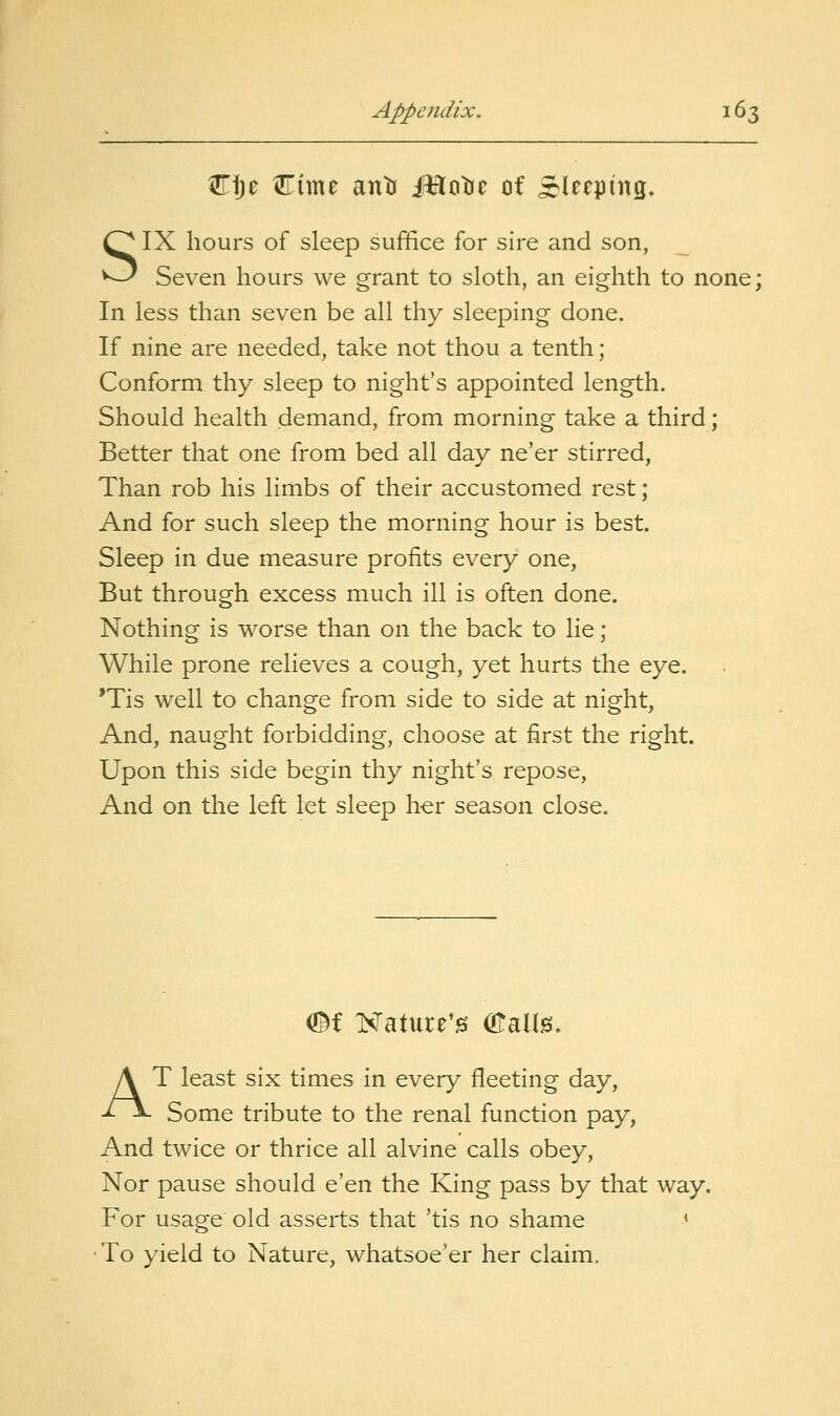 Cf)e Cime anti iHcitje of ^S^leepiitg. SIX hours of sleep suffice for sire and son, Seven hours we grant to sloth, an eighth to none; In less than seven be all thy sleeping done. If nine are needed, take not thou a tenth ; Conform thy sleep to night's appointed length. Should health demand, from morning take a third; Better that one from bed all day ne'er stirred, Than rob his limbs of their accustomed rest; And for such sleep the morning hour is best Sleep in due measure profits every one, But through excess much ill is often done. Nothing is worse than on the back to lie ; While prone relieves a cough, yet hurts the eye. *Tis well to change from side to side at night. And, naught forbidding, choose at first the right. Upon this side begin thy night's repose. And on the left let sleep her season close. mi Kature^gi (KaUg. AT least six times in every fleeting day. Some tribute to the renal function pay, And twice or thrice all alvine calls obey. Nor pause should e'en the King pass by that way. For usage old asserts that 'tis no shame < •To yield to Nature, whatsoe'er her claim.