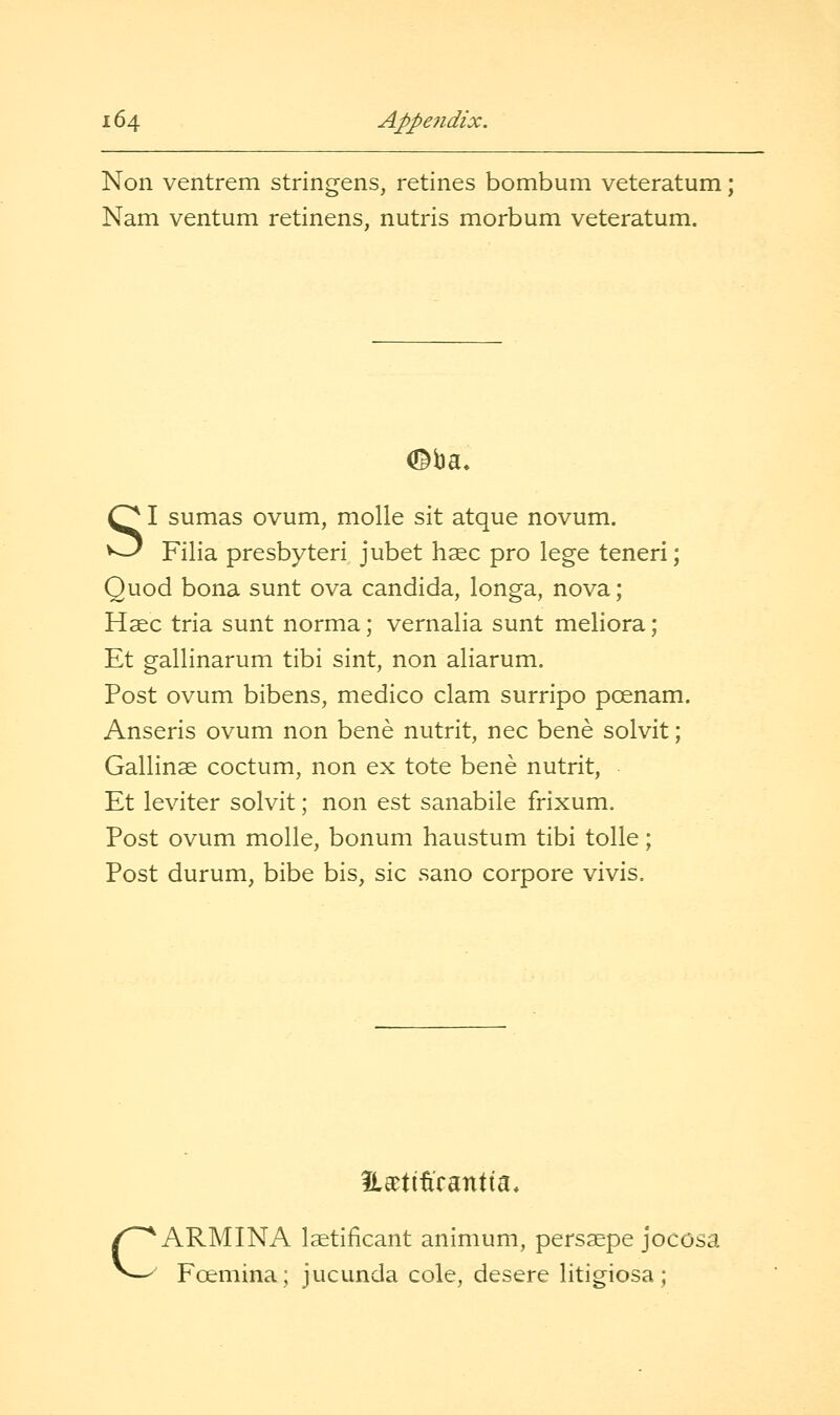 Non ventrem stringens, retines bombum veteratum; Nam ventum retinens, nutris morbum veteratum. SI sumas ovum, molle sit atque novum. Filla presbyteri jubet haec pro lege teneri; Quod bona sunt ova Candida, longa, nova; Haec tria sunt norma; vernalia sunt meliora; Et gallinarum tibi sint, non aliarum. Post ovum bibens, medico clam surripo poenam. Anseris ovum non bene nutrit, nee bene solvit; Gallinse coctum, non ex tote bene nutrit, Et leviter solvit; non est sanabile frixum. Post ovum molle, bonum haustum tibi tolle; Post durum, bibe bis, sic sano corpore vivis. c HaDtiftcantta, ARMINA Istificant animum, pers^pe jocosa Fcemina; jucunda cole, desere litigiosa;