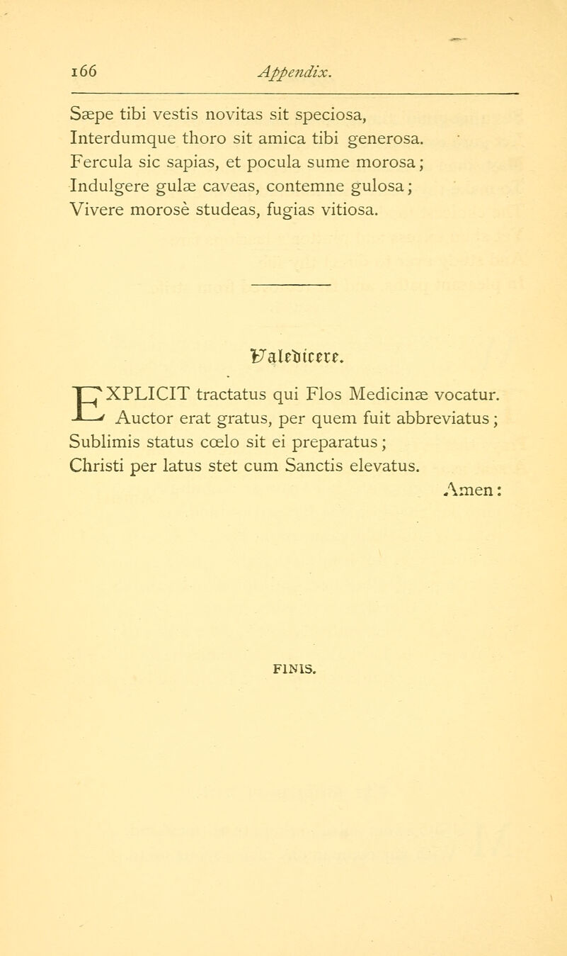 Ssepe tibi vestis novitas sit speciosa, Interdumque thoro sit arnica tibi generosa. Fercula sic sapias, et pocula sume morosa; Indulgere gulae caveas, contemne gulosa; Vivere morose studeas, fugias vitiosa. Faletiicere, EXPLICIT tractatus qui Flos Medicinse vocatur. Auctor erat gratus, per quern fuit abbreviatus; Sublimis status coelo sit ei preparatus; Christi per latus stet cum Sanctis elevatus. Amen:
